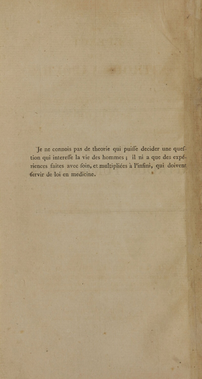 Jc nc connois pas de theorie qui puiffe decider une quef tion qui intereffe la vie des hommes ; il ni a que des expe- riences faites avec foin, et multipliers a l'infini, qui doivent fervir de loi en medicine.