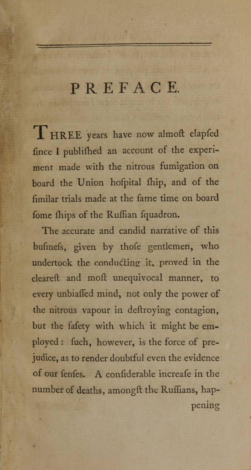 PREFACE. 1 HREE years have now almoft elapfed fince I publifhed an account of the experi- ment made with the nitrous fumigation on board the Union hofpital fhip, and of the fimilar trials made at the fame time on board fome fhips of the Ruffian fquadron. The accurate and candid narrative of this bufinefs, given by thofe gentlemen, who undertook the conducting it, proved in the cleared and moil: unequivocal manner, to every unbiaffed mind, not only the power of the nitrous vapour in deftroying contagion, but the fafety with which it might be em- ployed : fuch, however, is the force of pre- judice, as to render doubtful even the evidence of our fenfes. A considerable increafe in the number of deaths, amongft the Ruffians, hap- pening