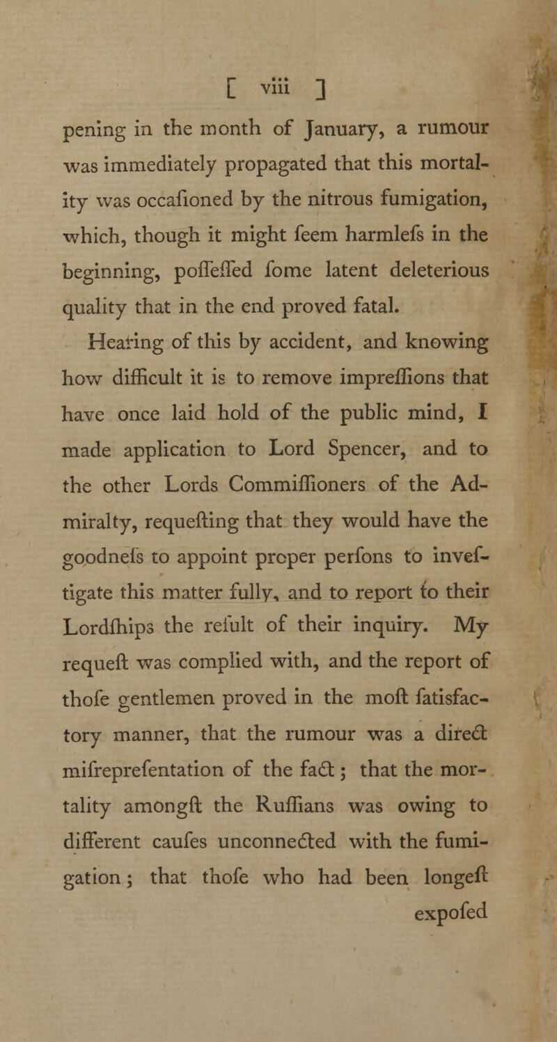 [ viii ] pening in the month of January, a rumour was immediately propagated that this mortal- ity was occafioned by the nitrous fumigation, which, though it might feem harmlefs in the beginning, pouefTed fome latent deleterious quality that in the end proved fatal. Hearing of this by accident, and knowing how difficult it is to remove impreffions that have once laid hold of the public mind, I made application to Lord Spencer, and to the other Lords Commiffioners of the Ad- miralty, requefting that they would have the goodnels to appoint proper perfons to invef- tigate this matter fully, and to report to their Lordfhips the reiult of their inquiry. My requeft was complied with, and the report of thofe gentlemen proved in the molt fatisfac- tory manner, that the rumour was a direct mifreprefentation of the fact; that the mor- tality amongft the Ruffians was owing to different caufes unconnected with the fumi- gation ; that thofe who had been longeil expofed