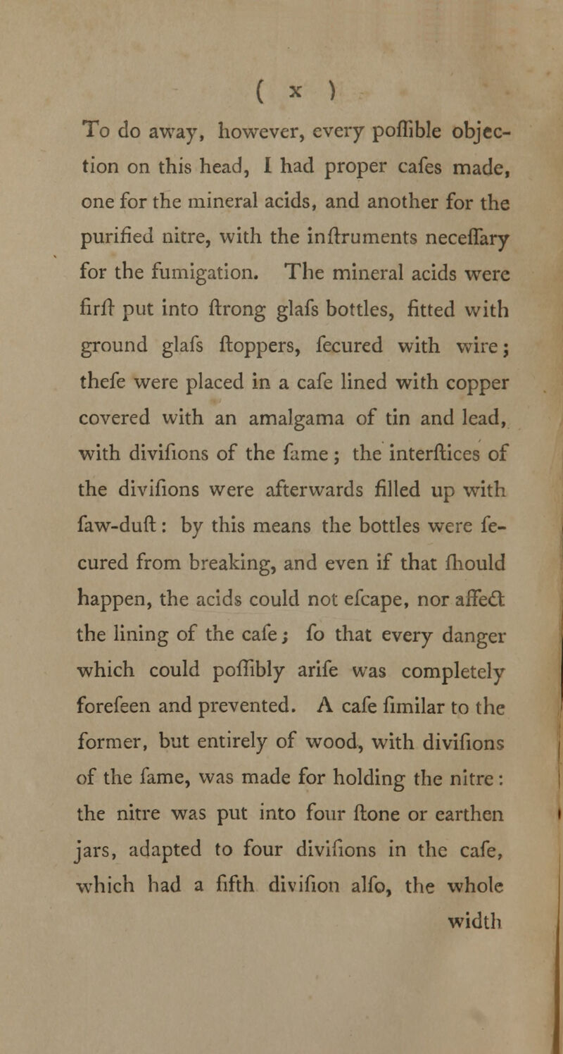 To do away, however, every poffible objec- tion on this head, I had proper cafes made, one for the mineral acids, and another for the purified nitre, with the inftruments neceffary for the fumigation. The mineral acids were firff put into ftrong glafs bottles, fitted with ground glafs ftoppers, fecured with wire; thefe were placed in a cafe lined with copper covered with an amalgama of tin and lead, with divifions of the fame; the interfaces of the divifions were afterwards filled up with faw-duft: by this means the bottles were fe- cured from breaking, and even if that mould happen, the acids could not efcape, nor affect the lining of the cafe; fo that every danger which could pofTibly arife was completely forefeen and prevented. A cafe fimilar to the former, but entirely of wood, with divifions of the fame, was made for holding the nitre: the nitre was put into four (tone or earthen jars, adapted to four divifions in the cafe, which had a fifth divifion alfo, the whole width