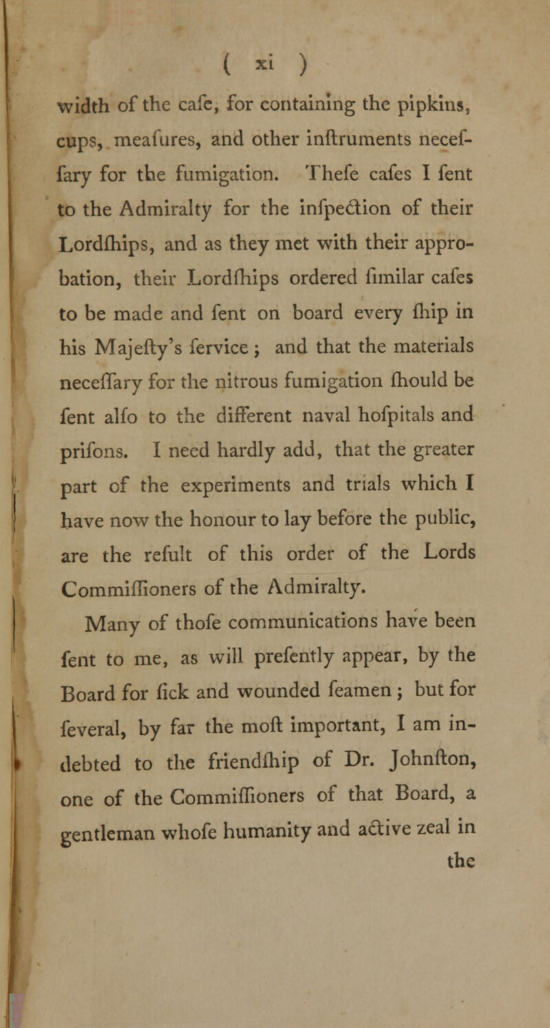 ( » ) width of the cafe, for containing the pipkins, cups, meafures, and other inftruments necef- fary for the fumigation. Thefe cafes I fent to the Admiralty for the infpe&ion of their Lordfhips, and as they met with their appro- bation, their Lordfhips ordered fimilar cafes to be made and fent on board every fhip in his Majefty's fervice; and that the materials neceiTary for the nitrous fumigation mould be fent alfo to the different naval hofpitals and prifons. I need hardly add, that the greater part of the experiments and trials which I have now the honour to lay before the public, are the refult of this order of the Lords Commiflioners of the Admiralty. Many of thofe communications have been fent to me, as will prefently appear, by the Board for fick and wounded feamen j but for feveral, by far the moft important, I am in- debted to the friendfhip of Dr. Johnfton, one of the CommhTioners of that Board, a gentleman whofe humanity and adive zeal in the