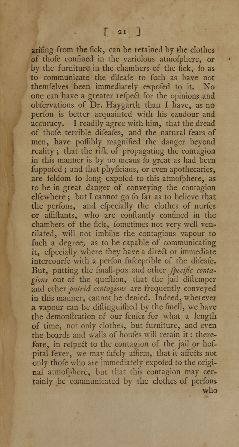 [ *I ] arifing from the fick, can be retained by the clothes of thofe confined in the variolous atmofphere, or by the furniture in the chambers of the fick, fo as to communicate the difeafe to fuch as have not themfelves been immediately expofed to it. No one can have a greater refpect for the opinions and obfervations of Dr. Haygarth than I have, as no perfon is better acquainted with his candour and accuracy. I readily agree with him, that the dread of thofe terrible difeafes, and the natural fears of men, have poffibly magnified the danger beyond reality ; that the rifle of propagating the contagion in this manner is by no means fo great as had been fuppofed ; and that phyficians, or even apothecaries, are feldom fo long expofed to this atmofphere, as to be in great danger of conveying the contagion elfewhere ; but I cannot go fo far as to believe that the perfons, and efpecially the clothes of nurfes or affiftants, who are conflantly confined in the chambers of the fick, fometimes not very well ven- tilated, will not imbibe the contagious vapour to fuch a degree, as to be capable of communicating it, efpecially where they have a direct or immediate intercourfe with a perfon fufceptible of the difeafe. But, putting the fmall-pox and other fpecific conta- gions out of the queftion, that the jail diftemper and other putrid contagions are frequently conveyed in this manner, cannot be denied. Indeed, wherever a vapour can be diftinguifhed by the fmell, we have the demonftration of our fenfes for what a length of time, not only clothes, but furniture, and even the boards and walls of houfes will retain it: there- fore, in refpecl to the contagion of the jail or hof- pital fever, we may fafely affirm, that it affects not only thofe who are immediately expoled to the origi- nal atmofphere, but that this contagion may cer- tainly be communicated by the clothes of perfons who
