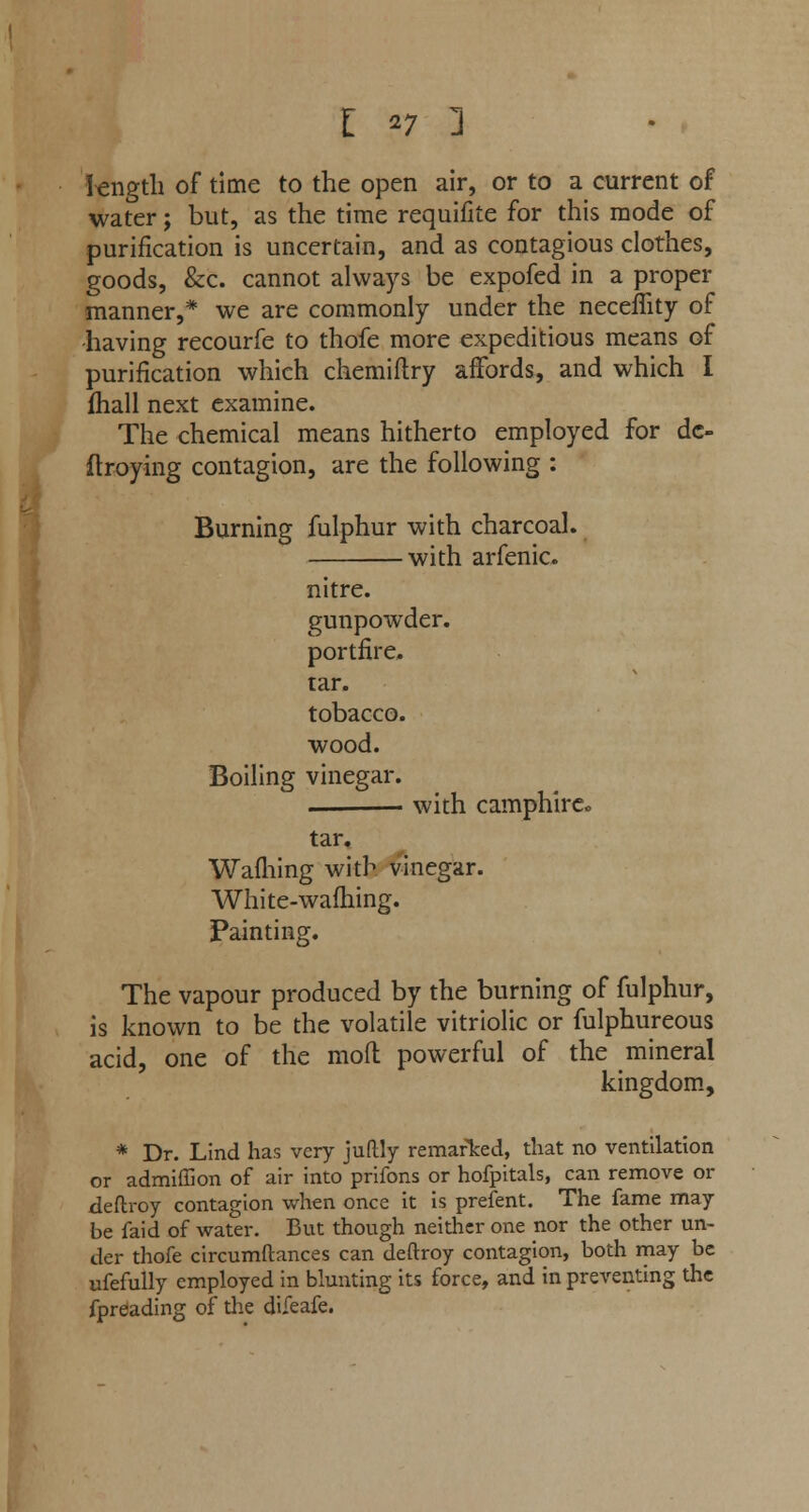 length of time to the open air, or to a current of water; but, as the time requifite for this mode of purification is uncertain, and as contagious clothes, goods, &c. cannot always be expofed in a proper manner,* we are commonly under the necefiity of -having recourfe to thofe more expeditious means of purification which chemiflry affords, and which I fhall next examine. The chemical means hitherto employed for dc- ftroying contagion, are the following : Burning fulphur with charcoal. with arfenic. nitre. gunpowder. portfire. tar. tobacco. wood. Boiling vinegar. . with camphirco tar. Warning with vinegar. White-wafhing. Painting. The vapour produced by the burning of fulphur, is known to be the volatile vitriolic or fulphureous acid, one of the mod powerful of the mineral kingdom, * Dr. Lind has very juftly remarked, that no ventilation or admiffion of air into prifons or hofpitals, can remove or deftroy contagion when once it is prefent. The fame may be faid of water. But though neither one nor the other un- der thofe circumftances can deftroy contagion, both may be ufefully employed in blunting its force, and in preventing the fpreading of the difeafe.