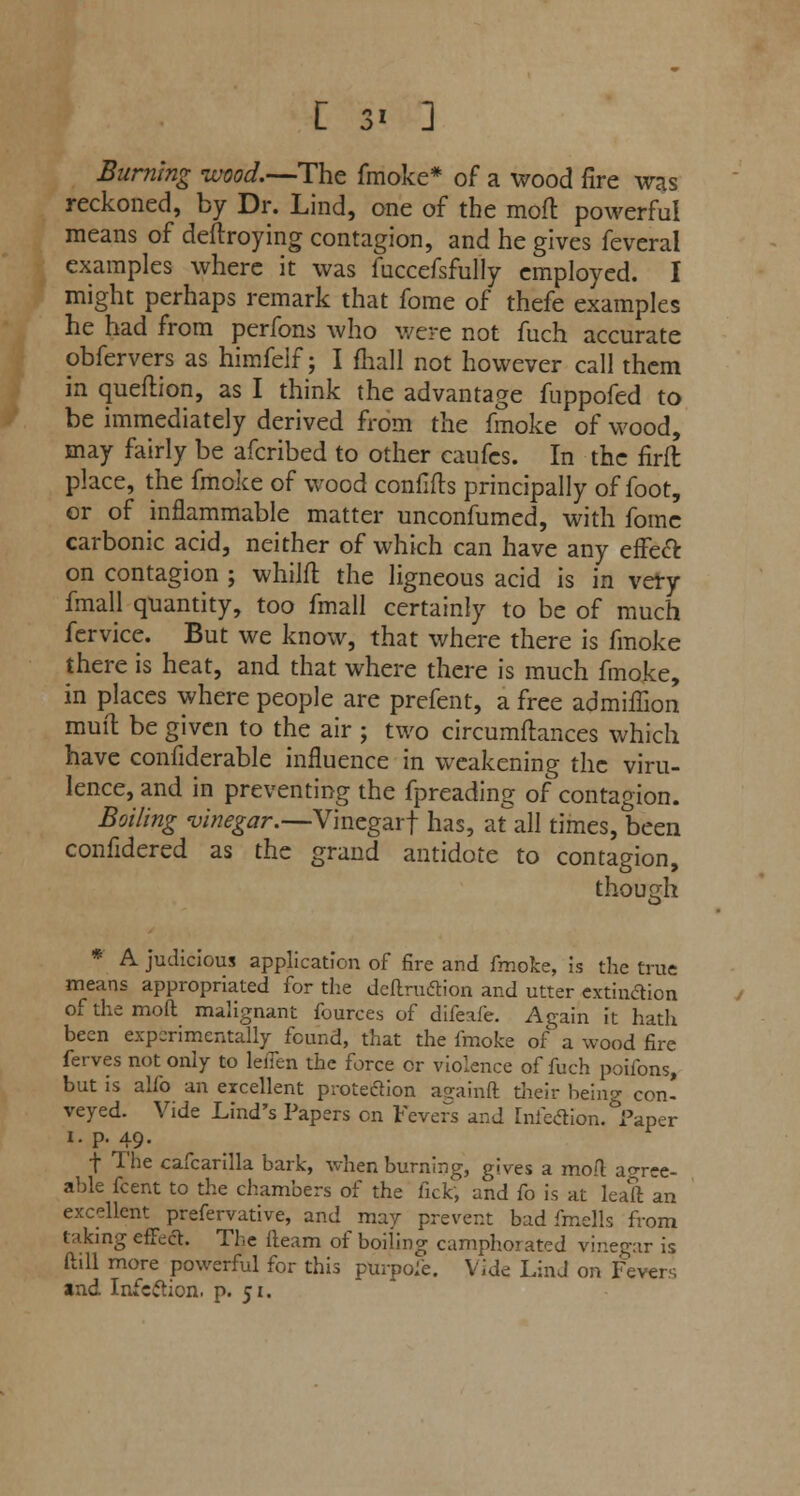 Burning -wood.—The fmoke* of a wood fire was reckoned, by Dr. Lind, one of the mod powerful means of deftroying contagion, and he gives feveral examples where it was fuccefsfully employed. I might perhaps remark that fome of thefe examples he had from perfons who were not fuch accurate obfervers as himfelf; I fhall not however call them in queftion, as I think the advantage fuppofed to be immediately derived from the fmoke of wood, may fairly be afcribed to other caufes. In the firft place, the fmoke of wood confifts principally of foot, or of inflammable matter unconfumed, with fome carbonic acid, neither of which can have any effect on contagion ; whilfl the ligneous acid is in very fmall quantity, too fmall certainly to be of much fervice. But we know, that where there is fmoke there is heat, and that where there is much fmoke, in places where people are prefent, a free admiilion muit be given to the air ; two circumftances which have confiderable influence in weakening the viru- lence, and in preventing the fpreading of contagion. Boiling vinegar.—Vinegarf has, at all times, been confidered as the grand antidote to contagion, though * A judicious application of fire and fmoke, is the true means appropriated for the definition and utter extinction of the mofl malignant fources of difeafe. Again it hath been experimentally found, that the fmoke of a wood fire ferves not only to leiTen the force or violence of fuch poifons, but is alfo an excellent protection againft their being con* veyed. Vide Lind's Papers en Fevers and [nfedion. Paper i. p. 49. f The cafcarilla bark, when burning, gives a mod agree- able fcent to the chambers of the fick, and fo is at leaft an excellent prefervative, and may prevent bad fmells from taking effect. The fleam of boiling camphorated vinegar is ftill more powerful for this purpofe. Vide LinJ on Fevers and Infection, p. 51.