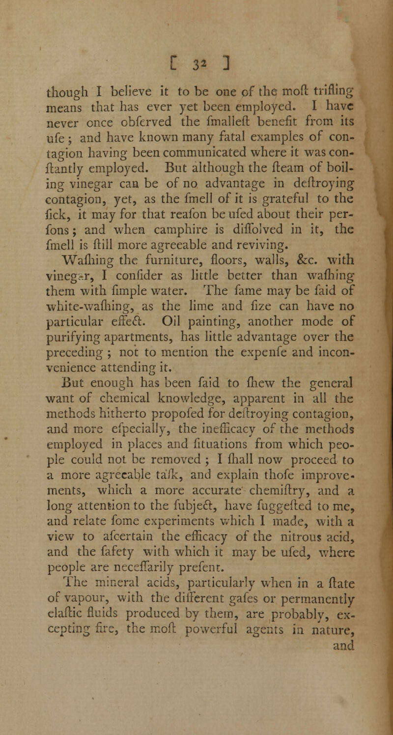 though I believe it to be one of the mod trifling means that has ever yet been employed. I have never once obferved the fmallefl benefit from its ufe ; and have known many fatal examples of con- tagion having been communicated where it was con- llantly employed. But although the fleam of boil- ing vinegar can be of no advantage in deflroying contagion, yet, as the fmell of it is grateful to the fick, it may for that reafon be ufed about their per- fons; and when camphire is diffolved in it, the fmell is Mill more agreeable and reviving. Warning the furniture, floors, walls, &c. with vinegsr, I confider as little better than warning them with fimple water. The fame may be faid of white-wafhing, as the lime and fize can have no particular effect. Oil painting, another mode of purifying apartments, has little advantage over the preceding ; not to mention the expenfe and incon- venience attending it. But enough has been faid to fhew the general want of chemical knowledge, apparent in all the methods hitherto propofed for deflroying contagion, and more efpecially, the inenicacy of the methods employed in places and fituations from which peo- ple could not be removed ; I fliall now proceed to a more agreeable tafk, and explain thofe improve- ments, which a more accurate chemiflry, and a long attention to the fubje6l, have fuggefled to me, and relate fome experiments which I made, with a view to afcertain the efficacy of the nitrous acid, and the fafety with which it may be ufed, where people are necefTarily prefent. The mineral acids, particularly when in a Mate of vapour, with the different gafes or permanently elaflic fluids produced by them, are probably, ex- cepting fire, the mofl powerful agents in nature, and