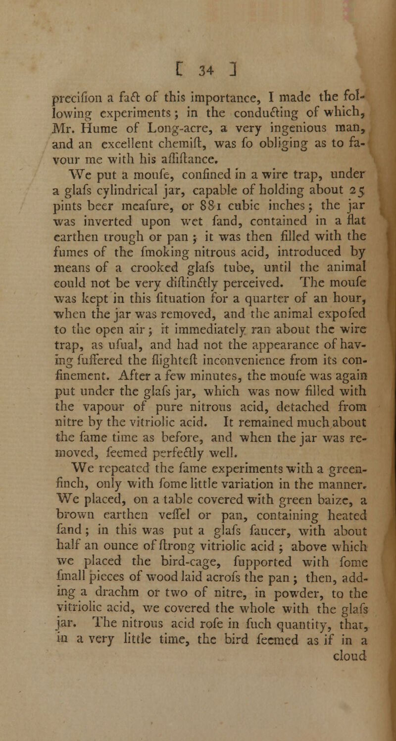 preeifion a fact of this importance, I made the fol- lowing experiments; in the conducing of which, Mr. Hume of Long-acre, a very ingenious man, and an excellent chemifl, was fo obliging as to fa- vour me with his afliftance. We put a moufe, confined in a wire trap, under a glafs cylindrical jar, capable of holding about 25 pints beer meafure, or 881 cubic inches; the jar was inverted upon wet fand, contained in a flat earthen trough or pan ; it was then filled with the fumes of the fmoking nitrous acid, introduced by means of a crooked glafs tube, until the animal could not be very diftinctly perceived. The moufe was kept in this fituation for a quarter of an hour, when the jar was removed, and the animal expofed to the open air; it immediately ran about the wire trap, as ufual, and had not the appearance of hav- ing fuffered the flighted inconvenience from its con- finement. After a few minutes, the moufe was again put under the glafs jar, which was now filled with the vapour of pure nitrous acid, detached from nitre by the vitriolic acid. It remained much about the fame time as before, and when the jar was re- moved, feemed perfectly well. We repeated the fame experiments with a green- finch, only with fome little variation in the manner. We placed, on a table covered with green baize, a brown earthen veifel or pan, containing heated fand; in this was put a glafs faucer, with about half an ounce of flrong vitriolic acid j above which we placed the bird-cage, fupported with fome final 1 pieces of wood laid acrofs the pan ; then, add- ing a drachm or two of nitre, in powder, to the vitriolic acid, we covered the whole with the glafs jar. The nitrous acid rofe in fuch quantity, thar, in a very little time, the bird feemed as if in a cloud