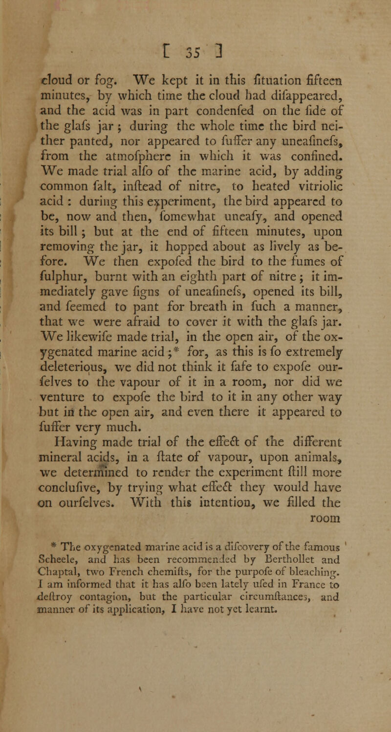 cloud or fog. We kept it in this fituation fifteen minutes, by which time the cloud had difappeared, and the acid was in part condenfed on the fide of the glafs jar ; during the whole time the bird nei- ther panted, nor appeared to fuffer any uncafinefs, from the atmofpherc in which it was confined. We made trial alfo of the marine acid, by adding common fait, inflead of nitre, to heated vitriolic acid : during this experiment, ihcbird appeared to be, now and then, fomewhat uneafy, and opened its bill; but at the end of fifteen minutes, upon removing the jar, it hopped about as lively as be- fore. We then expofed the bird to the fumes of fulphur, burnt with an eighth part of nitre ; it im- mediately gave figns of uneafmefs, opened its bill, and feemed to pant for breath in fuch a manner, that we were afraid to cover it with the glafs jar. We likewife made trial, in the open air, of the ox- ygenated marine acid ;* for, as this is fo extremely deleterious, we did not think it fafe to expofe our- felves to the vapour of it in a room, nor did we venture to expofe the bird to it in any other way but in the open air, and even there it appeared to fuffer very much. Having made trial of the effect of the different mineral acids, in a ftate of vapour, upon animals, we determined to render the experiment {till more conclufive, by trying what effect they would have on ourfelves. With this intention, we filled the room * The oxygenated marine acid is a difcovery of the famous Scheele, and has been recommended by Berthollet and Chaptal, two French chemifts, for the purpofe of bleaching. I am informed that it has alfo been lately ufed in France to deftroy contagion, but the particular circumflances, and manner of its application, I have not yet learnt.