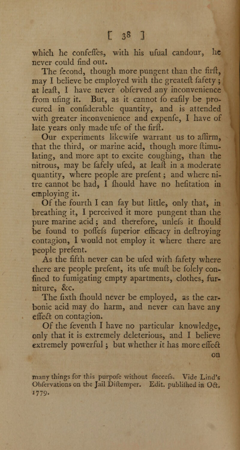 £ 3« ] which he confeffes, with his ufual candour, he never could find out. The fecond, though more pungent than the firft, may I believe be employed with the greateft fafety ; at lead, I have never obferved any inconvenience from ufing it. But, as it cannot fo eafily be pro- cured in confiderable quantity, and is attended with greater inconvenience and expenfe, I have of late years only made ufe of the firft. Our experiments like wife warrant us to affirm, that the third, or marine acid, though more ftimu- lating, and more apt to excite coughing, than the nitrous, may be fafely ufed, at lead in a moderate quantity, where people are prefent; and where ni- tre cannot be had, I mould have no hefitation in employing it. Of the fourth I can fay but little, only that, in breathing it, I perceived it more pungent than the pure marine acid; and therefore, unlefs it fliould be found to poffefs fuperior efficacy in deftroying contagion, I would not employ it where there are people prefent. As the fifth never can be ufed with fafety where there are people prefent, its ufe muft be folely con- fined to fumigating empty apartments, clothes, fur- niture, &c. The fixth fhould never be employed, as the car- bonic acid may do harm, and never can have any effect, on contagion. Of the feventh I have no particular knowledge, only that it is extremely deleterious, and I believe extremely powerful j but whether it has more effect on many things for this purpofe -without fuccefs. Vide Lind's Obfervations on the Jail Diftemper. Edit, publiihed in Oft. 1779.