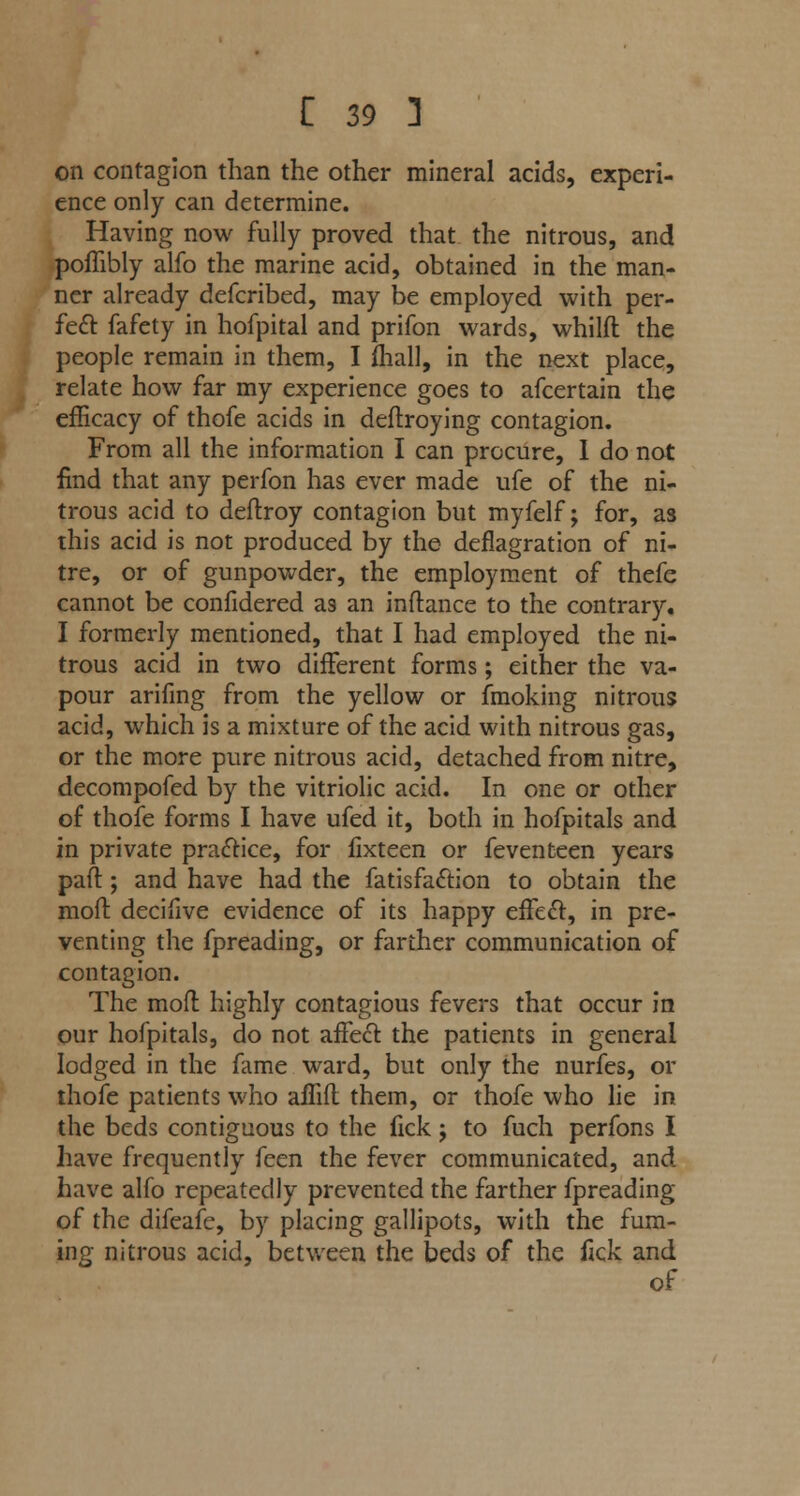 on contagion than the other mineral acids, experi- ence only can determine. Having now fully proved that the nitrous, and poffibly alfo the marine acid, obtained in the man- ner already defcribed, may be employed with per- fect fafety in hofpital and prifon wards, whilft the people remain in them, I fhall, in the next place, relate how far my experience goes to afcertain the efficacy of thofe acids in deftroying contagion. From all the information I can procure, I do not find that any perfon has ever made ufe of the ni- trous acid to deftroy contagion but myfelf; for, as this acid is not produced by the deflagration of ni- tre, or of gunpowder, the employment of thefe cannot be confidered as an inftance to the contrary. I formerly mentioned, that I had employed the ni- trous acid in two different forms; either the va- pour arifing from the yellow or fmoking nitrous acid, which is a mixture of the acid with nitrous gas, or the more pure nitrous acid, detached from nitre, decompofed by the vitriolic acid. In one or other of thofe forms I have ufed it, both in hofpitals and in private practice, for iixteen or feventeen years paft; and have had the fatisfa&ion to obtain the moft. decifive evidence of its happy effedl:, in pre- venting the fpreading, or farther communication of contagion. The moft highly contagious fevers that occur in our hofpitals, do not afFecl the patients in general lodged in the fame ward, but only the nurfes, or thofe patients who affift them, or thofe who lie in the beds contiguous to the fick; to fuch perfons I have frequently feen the fever communicated, and have alfo repeatedly prevented the farther fpreading of the difeafe, by placing gallipots, with the fum- ing nitrous acid, between the beds of the fick and of