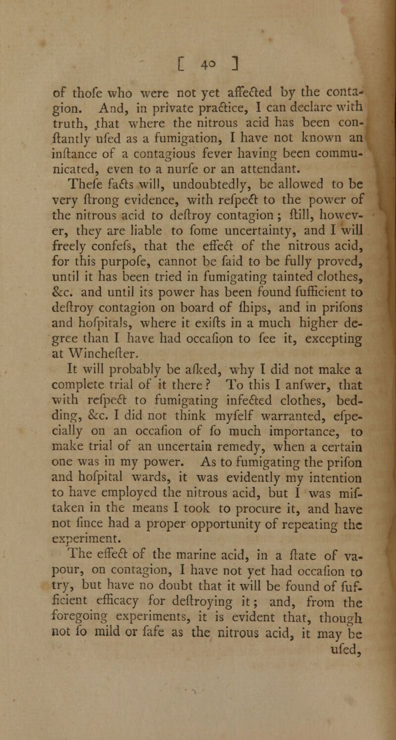 of thofe who were not yet affecled by the conta- gion. And, in private practice, I can declare with truth, that where the nitrous acid has been con- itantly ufed as a fumigation, I have not known an inftance of a contagious fever having been commu- nicated, even to a nurfe or an attendant. Thefe facts will, undoubtedly, be allowed to be very ftrong evidence, with refpect to the power of the nitrous acid to deftroy contagion ; dill, howev- er, they are liable to fome uncertainty, and I will freely confefs, that the effect of the nitrous acid, for this purpofe, cannot be faid to be fully proved, until it has been tried in fumigating tainted clothes, &c. and until its power has been found fufficient to deftroy contagion on board of fhips, and in prifons and hofpitals, where it exifts in a much higher de- gree than I have had occafion to fee it, excepting at Winchefter. It will probably be afked, why I did not make a complete trial of it there ? To this I anfwer, that with refpect to fumigating infected clothes, bed- ding, &c. I did not think myfelf warranted, efpe- cially on an occafion of fo much importance, to make trial of an uncertain remedy, when a certain one was in my power. As to fumigating the prifon and hofpital wards, it was evidently my intention to have employed the nitrous acid, but I was mif- taken in the means I took to procure it, and have not fmce had a proper opportunity of repeating the experiment. The effect of the marine acid, in a date of va- pour, on contagion, I have not yet had occafion to try, but have no doubt that it will be found of fuf- ficient efficacy for deftroying it; and, from the foregoing experiments, it is evident that, though not fo mild or fafe as the nitrous acid, it may be ufed,