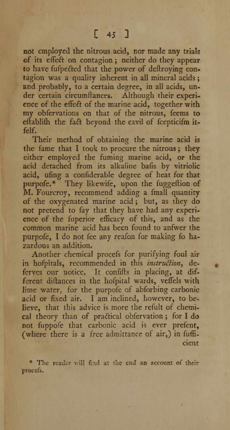 not employed the nitrous acid, nor made any trials of its effect on contagion ; neither do they appear to have fufpe&ed that the power of deftroying con- tagion was a quality inherent in all mineral acids; and probably, to a certain degree, in all acids, un- der certain circumftances. Although their experi- ence of the effect, of the marine acid, together with my obfervations on that of the nitrous, feems to eftablifh the fact beyond the cavil of fcepticifm it- felf. Their method of obtaining the marine acid is the fame that I took to procure the nitrous; they either employed the fuming marine acid, or the acid detached from its alkaline bafis by vitriolic acid, ufmg a confiderable degree of heat for that purpofe.* They likewife, upon the fuggeftion of M. Fourcroy, recommend adding a fmall quantity of the oxygenated marine acid ; but, as they do not pretend to fay that they have had any experi- ence of the fuperior efficacy of this, and as the common marine acid has been found to anfwer the purpofe, I do not fee any reafon for making fo ha- zardous an addition. Another chemical procefs for purifying foul air in hofpitals, recommended in this instruction, de- fences our notice. It confifls in placing, at dif- ferent didances in the hofpital wards, veffels with lime water, for the purpofe of abforbing carbonic acid or fixed air. I am inclined, however, to be- lieve, that this advice is more the refult of chemi- cal theory than of practical obfervation ; for I do not fuppofe that carbonic acid is ever prefent, (where there is a free admittance of air,) in fuffi- cient * The reader will fnd at the end an account of their procefs.