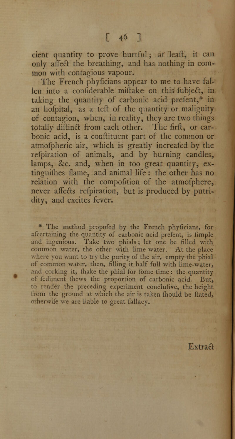 cient quantity to prove hurtful; at Icalt, it can only affect the breathing, and has nothing in com- mon with contagious vapour. The French phyficians appear to me to have fal- len into a confiderable miftake on this fubject, in taking the quantity of carbonic acid prefent,* in an hofpital, as a teft of the quantity or malignity of contagion, when, in reality, they are two things totally diilinct from each other. The firfl, or car- bonic acid, is a condiment part of the common or atmofpheric air, which is greatly increafed by the refpiration of animals, and by burning candles, lamps, &c. and, when in too great quantity, ex- tinguifhes flame, and animal life: the other has no relation with the compolition of the atmofphere, never affects refpiraiion, but is produced by putri- dity, and excites fever. * The method propofed by the French phyficians, for afcertaining the quantity of carbonic acid prefent, is fimple and ingenious. Take two phials ; let one be filled with common water, the other with lime water. At the place where you want to try the purity of the air, empty the phial of common wat-jr, then, filling it half full with lime-water, and corking it, fhake the phial for fome time: the quantity of fediment fhews the proportion of carbonic acid- But, to render the preceding experiment conclufive, the height from the ground at which the air is taken mould be ftated, otherwife we are liable to great fallacy. Extract