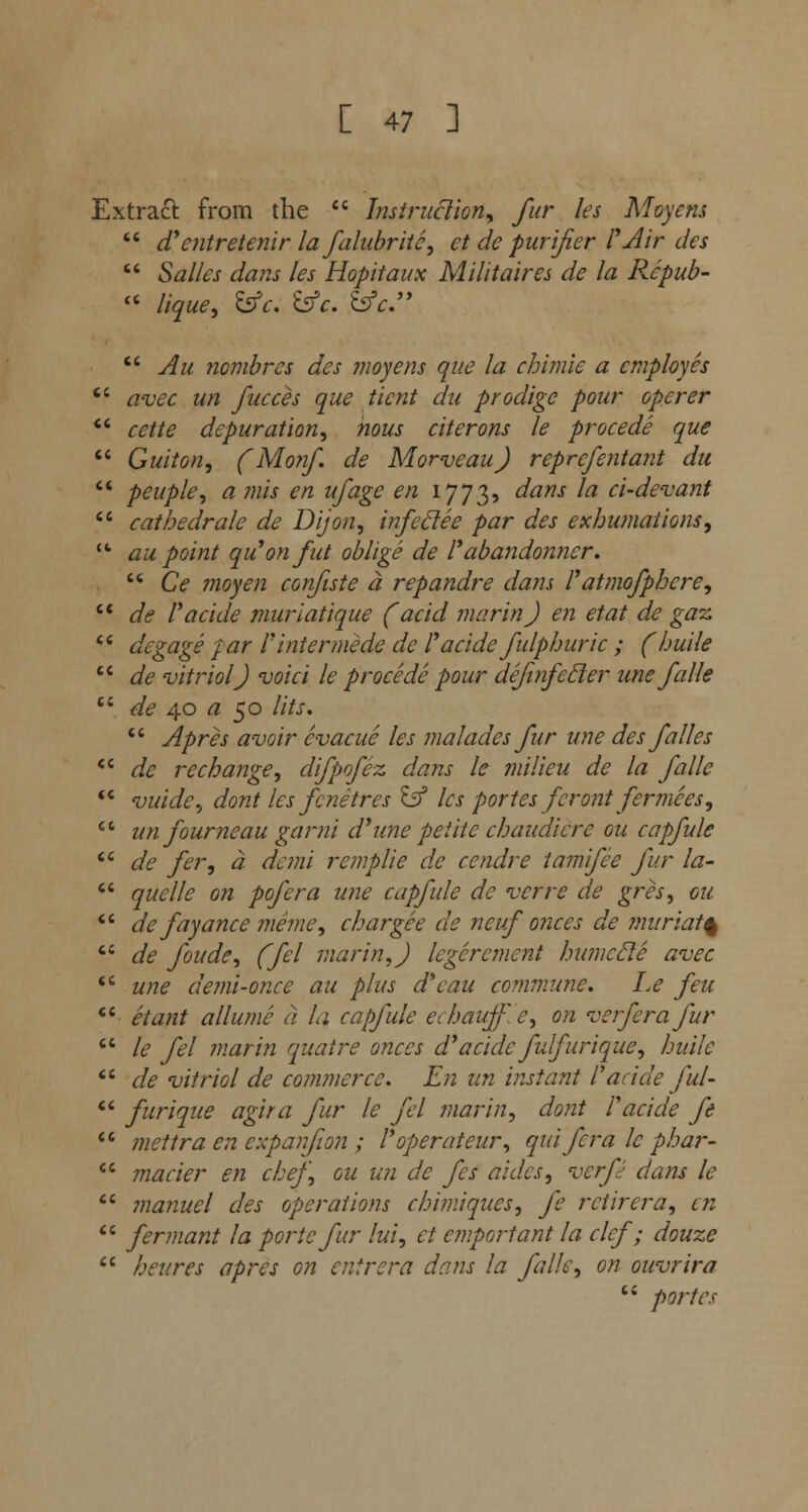 Extraft from the  Instruction, for les Moyens  (Tentretenir la falubritc, et de purifier F Air des  Salles dans les Hopitaux M Hit aires de la Repub-  lique, &c. bfc. &c  Au nombrcs des moyens que la chimie a employes  avec un focces que ticnt du prodigc pour opcrer  cette depuration, nous citerons le procede que  Guiton, (Monf. de Morveau) reprcfentant du  peuple, a mis en ufage en 1773, dans la ci-devant  cathedrale de Dijon, infeclee par des exhumations,  au point qu'onfut oblige de I'abandonner.  C<f moyen confute a repandre dans Fatmofphcre, li de Facide muriatique faciei marin) en etat de gaz 16 degage par F inter mede de Facide folphuric ; (huile  de vitriol) void le procede pour dejinfecler unefalle  de 40 a 50 lits.  Apres avoir evacue les ma lades for une des folks  <& rechange, difpofoz dans le milieu de la folic  vuide, dont les fenetres ^f les portes fcront fermces, un fourneau garni d'une petite chaudicrc ou capfole de for, a demi remplie de cendre tamifee for la- quelle on pofera une capfole de verre de gres, ou de fayance meme, char gee de ncuf onces de muriat% de foude, (fel marin,) legcrcment humccle avec une demi-once au plus d'eau co?nmune. I.e feu ctant allumc a la capfole echauffJe, on verferafur le fel marin quatre onces d'a tide folfurique, huile de vitriol de commerce. En un instant Facide fol-  furique agira for le fel marin, dont Facide ft  mettra en cxpanfton ; Foperateur, qui for a le phar-  macier en chef, ou un de fes aides, verfo dans le  manuel des operations chimiques, fe rctirera, en  fermant la portc for lui, et emportant la clef; douze  heures apres on cutrera dans la folk, on ouvrira  partes