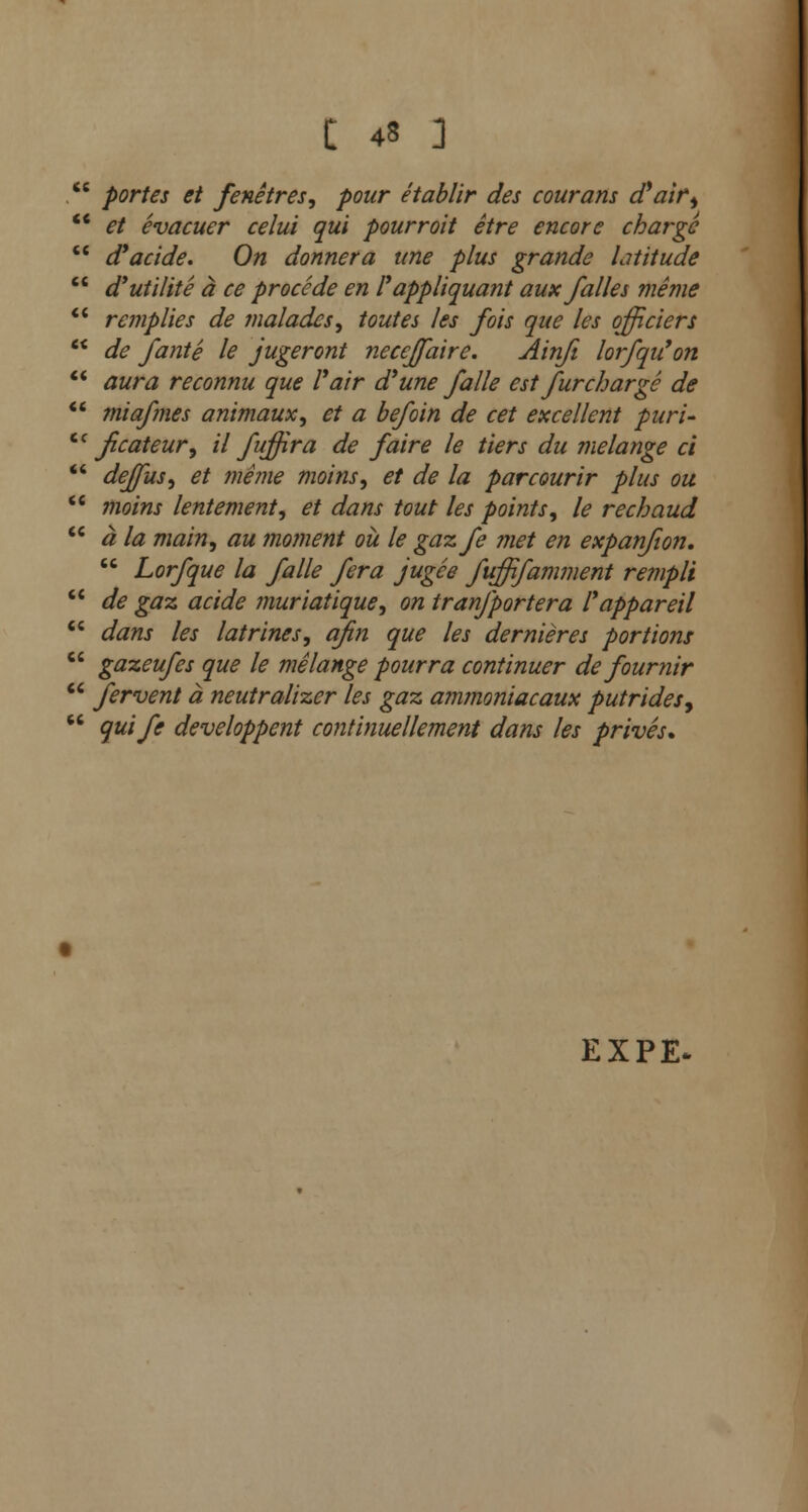 . portes et fenetres, pour etablir des courans d'air,  et evacuer celui qui pour rait etre encore charge  d'acide. On donnera une plus grande latitude  d'utilite a ce procede en I'appliquant aux falles meme  remplies de 1naiades, toutes les fois que les offitiers  de fante le jugeront necejfaire. Ainfi loifqu'on  aura reconnu que Fair a une fa lie est fur charge de  miafmes animaux, et a be/bin de cet excellent puri- cc fcateur, il fujfira de faire le tiers du melange ci  deffus, et mime moins, et de la parcourir plus ou  moins lentement, et dans tout les points, le rechaud  a la main, au moment ou le gazfe met en expanfion.  Lorfque la falle fera jugee fuffifamment rempli  de gaz acide muriatique, on tranfportera I'appareil  dans les latrines, afin que les dernieres portions  gazeufes que le melange pourra continuer de fournir  fervent a neutralizer les gaz ammoniacaux putridesy  quife developpent continuellement dans les prives. EXPE-