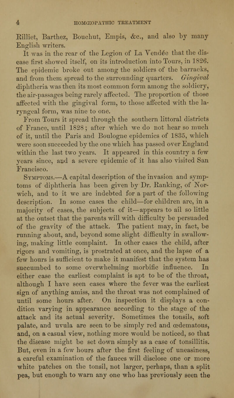 Killiet, Barthez, Bouchut, Empis, &c, and also by many English writers. It was in the rear of the Legion of La Vendee that the dis- ease first showed itself, on its introduction into Tours, in 1820. The epidemic broke out among the soldiers of the barracks, and from them spread to the surrounding quarters. Gingival diphtheria was then its most common form among the soldiery, the air-passages being rarely affected. The proportion of those affected with the gingival form, to those affected with the la- ryngeal form, was nine to one. From Tours it spread through the southern littoral districts of France, until 1828; after which we do not hear so much of it, until the Paris and Boulogne epidemics of 1835, which were soon succeeded by the one which has passed over England within the last two years. It appeared in this country a few years since, and a severe epidemic of it has also visited San Francisco. Symptoms.—A capital description of the invasion and symp- toms of diphtheria has been given by Dr. Kanking, of Nor- wich, and to it we are indebted for a part of the following description. In some cases the child—for children are, in a majority of cases, the subjects of it—appears to ail so little at the outset that the parents will with difficulty be persuaded of the gravity of the attack. The patient may, in fact, be running about, and, beyond some slight difficulty in swallow- ing, making little complaint. In other cases the child, after rigors and vomiting, is prostrated at once, and the lapse of a few hours is sufficient to make it manifest that the system has succumbed to some overwhelming morbific influence. In either case the earliest complaint is apt to be of the throat, although I have seen cases where the fever was the earliest sign of anything amiss, and the throat was not complained of until some hours after. On inspection it displays a con- dition varying in appearance according to the stage of the attack and its actual severity. Sometimes the tonsils, soft palate, and uvula are seen to be simply red and oedematous, and, on a casual view, nothing more would be noticed, so that the disease might be set doAvn simply as a case of tonsillitis. But, even in a few hours after the first feeling of uneasiness, a careful examination of the fauces will disclose one or more white patches on the tonsil, not larger, perhaps, than a split pea, but enough to warn any one who has previously seen the