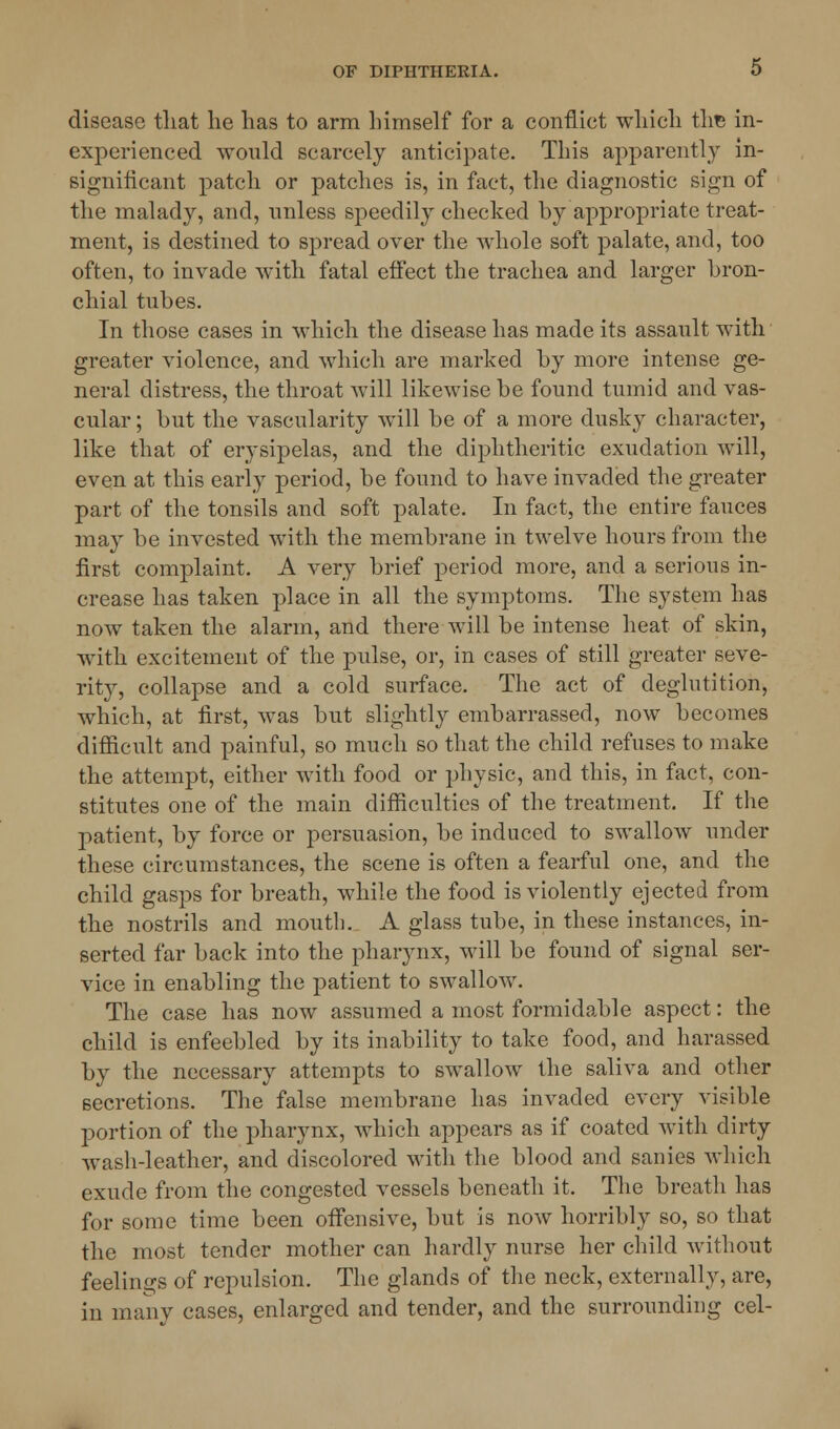 disease that he has to arm himself for a conflict which the in- experienced would scarcely anticipate. This apparently in- significant patch or patches is, in fact, the diagnostic sign of the malady, and, unless speedily checked by appropriate treat- ment, is destined to spread over the whole soft palate, and, too often, to invade with fatal effect the trachea and larger bron- chial tubes. In those cases in which the disease has made its assault with greater violence, and which are marked by more intense ge- neral distress, the throat will likewise be found tumid and vas- cular ; but the vascularity will be of a more dusky character, like that of erysipelas, and the diphtheritic exudation will, even at this early period, be found to have invaded the greater part of the tonsils and soft palate. In fact, the entire fauces may be invested with the membrane in twelve hours from the first complaint. A very brief period more, and a serious in- crease has taken place in all the symptoms. The system has now taken the alarm, and there will be intense heat of skin, with excitement of the pulse, or, in cases of still greater seve- rity, collapse and a cold surface. The act of deglutition, which, at first, was but slightly embarrassed, now becomes difficult and painful, so much so that the child refuses to make the attempt, either with food or physic, and this, in fact, con- stitutes one of the main difficulties of the treatment. If the patient, by force or persuasion, be induced to swallow under these circumstances, the scene is often a fearful one, and the child gasps for breath, while the food is violently ejected from the nostrils and mouth. A glass tube, in these instances, in- serted far back into the pharynx, will be found of signal ser- vice in enabling the patient to swallow. The case has now assumed a most formidable aspect: the child is enfeebled by its inability to take food, and harassed by the necessary attempts to swallow the saliva and other secretions. The false membrane has invaded every visible portion of the pharynx, which appears as if coated with dirty wash-leather, and discolored with the blood and sanies which exude from the congested vessels beneath it. The breath has for some time been offensive, but is now horribly so, so that the most tender mother can hardly nurse her child without feelings of repulsion. The glands of the neck, externally, are, in many cases, enlarged and tender, and the surrounding eel-