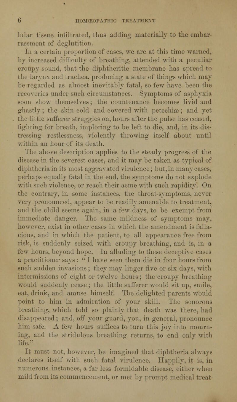 hilar tissue infiltrated, thus adding materially to the embar- rassment of deglutition. In a certain proportion of cases, avc are at this time warned, by increased difficulty of breathing, attended with a peculiar croupy sound, that the diphtheritic membrane has spread to the larynx and trachea, producing a state of things which may be regarded as almost inevitably fatal, so few have been the recoveries under such circumstances. Symptoms of asphyxia soon show themselves; the countenance becomes livid and ghastly ; the skin cold and covered with petechias; and yet the little sufferer struggles on, hours after the pulse has ceased, fighting for breath, imploring to be left to die, and, in its dis- tressing restlessness, violently throwing itself about until within an hour of its death. The above description applies to the steady progress of the disease in the severest cases, and it may be taken as typical of diphtheria in its most aggravated virulence; but,in many cases, perhaps equally fatal in the end, the symptoms do not explode with such violence, or reach their acme with such rapidity On the contrary, in some instances, the throat-symptoms, never very pronounced, appear to be readily amenable to treatment, and the child seems again, in a few days, to be exempt from immediate danger. The same mildness of symptoms may, however, exist in other cases in which the amendment is falla- cious, and in which the patient, to all appearance free from risk, is suddenly seized with croupy breathing, and is, in a few hours, beyond hope. In alluding to these deceptive cases a practitioner says :  I have seen them die in four hours from such sudden invasions; they may linger five or six days, with intermissions of eight or twelve hours; the croupy breathing would suddenly cease; the little sufferer would sit up, smile, eat, drink, and amuse himself. The delighted parents would point to him in admiration of your skill. The sonorous breathing, which told so plainly that death was there, had disappeared; and, off your guard, you, in general, pronounce him safe. A few hours suffices to turn this joy into mourn- ing, and the stridulous breathing returns, to end only with life. It must not, however, be imagined that diphtheria always declares itself with such fatal virulence. Happily, it is, in numerous instances, a far less formidable disease, either when mild from its commencement, or met by prompt medical treat-