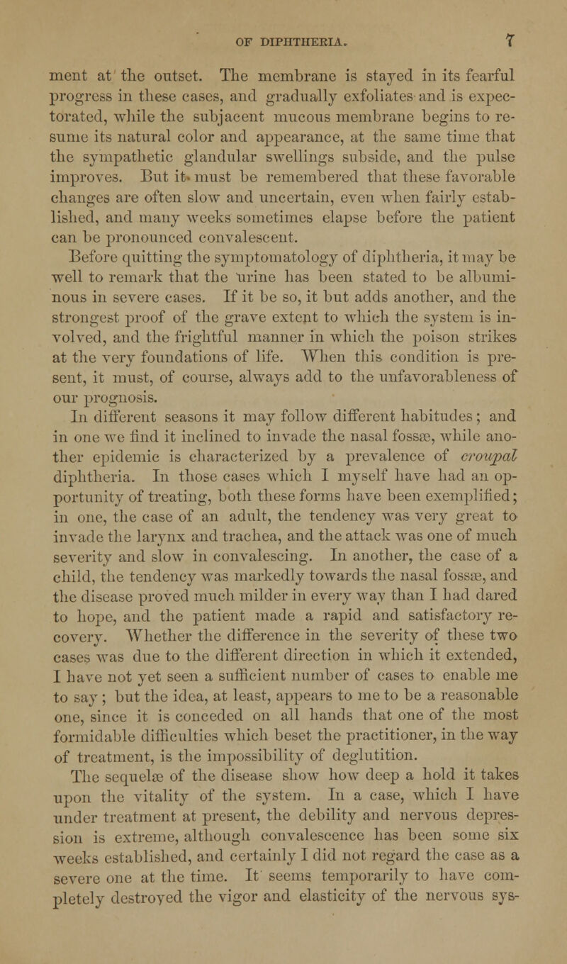 ment at the outset. The membrane is stayed in its fearful progress in these cases, and gradually exfoliates and is expec- torated, while the subjacent mucous membrane begins to re- sume its natural color and appearance, at the same time that the sympathetic glandular swellings subside, and the pulse improves. But it- must be remembered that these favorable changes are often slow and uncertain, even when fairly estab- lished, and many weeks sometimes elapse before the patient can be pronounced convalescent. Before quitting the symptomatology of diphtheria, it may be well to remark that the Urine has been stated to be albumi- nous in severe cases. If it be so, it but adds another, and the strongest proof of the grave extent to which the system is in- volved, and the frightful manner in which the poison strikes at the very foundations of life. When this condition is pre- sent, it must, of course, always add to the unfavorableness of our prognosis. In different seasons it may follow different habitudes ; and in one we find it inclined to invade the nasal fossae, while ano- ther epidemic is characterized by a pre valence of croupal diphtheria. In those cases which I myself have had an op- portunity of treating, both these forms have been exemplified; in one, the case of an adult, the tendency was very great to invade the larynx and trachea, and the attack was one of much severity and slow in convalescing. In another, the case of a child, the tendency was markedly towards the nasal fossae, and the disease proved much milder in every way than I had dared to hope, and the patient made a rapid and satisfactory re- covery. Whether the difference in the severity of these two cases was due to the different direction in which it extended, I have not yet seen a sufficient number of cases to enable me to say ; but the idea, at least, appears to me to be a reasonable one, since it is conceded on all hands that one of the most formidable difficulties which beset the practitioner, in the way of treatment, is the impossibility of deglutition. The sequelae of the disease show how deep a hold it takes upon the vitality of the system. In a case, which I have under treatment at present, the debility and nervous depres- sion is extreme, although convalescence has been some six weeks established, and certainly I did not regard the case as a severe one at the time. It seems temporarily to have com- pletely destroyed the vigor and elasticity of the nervous sys-