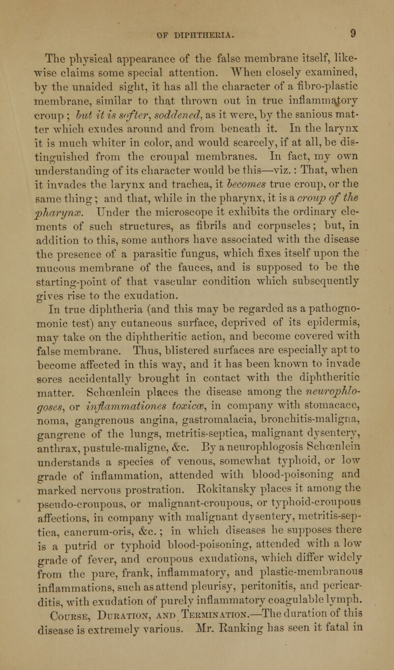 The physical appearance of the false membrane itself, like- wise claims some special attention. When closely examined, by the unaided sight, it has all the character of a fibro-plastic membrane, similar to that thrown out in true inflammatory croup ; hit it is softer, soddened, as it were, by the sanious mat- ter which exudes around and from beneath it. In the larynx it is much whiter in color, and would scarcely, if at all, be dis- tinguished from the croupal membranes. In fact, my own understanding of its character would be this—viz.: That, when it invades the larynx and trachea, it becomes true croup, or the same thing; and that, while in the pharynx, it is a croup of the pharynx. Under the microscope it exhibits the ordinary ele- ments of such structures, as fibrils and corpuscles; but, in addition to this, some authors have associated with the disease the presence of a parasitic fungus, which fixes itself upon the mucous membrane of the fauces, and is supposed to be the starting-point of that vascular condition which subsequently jrives rise to the exudation. In true diphtheria (and this may be regarded as a pathogno- monic test) any cutaneous surface, deprived of its epidermis, may take on the diphtheritic action, and become covered with false membrane. Thus, blistered surfaces are especially apt to become affected in this way, and it has been known to invade sores accidentally brought in contact with the diphtheritic matter. Schoenlein places the disease among the neurophlo- goses, or inflammationes toxicce, in company with stomacace, noma, gangrenous angina, gastromalacia, bronchitis-maligna, gangrene of the lungs, metritis-septica, malignant dysentery, anthrax, pustule-maligne, &c. By a neurophlogosis Schoenlein understands a species of venous, somewhat typhoid, or low grade of inflammation, attended with blood-poisoning and marked nervous prostration. Kokitansky places it among the pseudo-croupous, or malignant-croupous, or typhoid-croupous affections, in company with malignant dysentery, metritis-sep- tica, cancrum-oris, &c.; in which diseases he supposes there is a putrid or typhoid blood-poisoning, attended with a low grade of fever, and croupous exudations, which differ widely from the pure, frank, inflammatory, and plastic-membranous inflammations, such as attend pleurisy, peritonitis, and pericar- ditis, with exudation of purely inflammatory coagulable lymph. Course, Duration, and Termination.—The duration of this disease is extremely various. Mr. Eanking has seen it fatal in