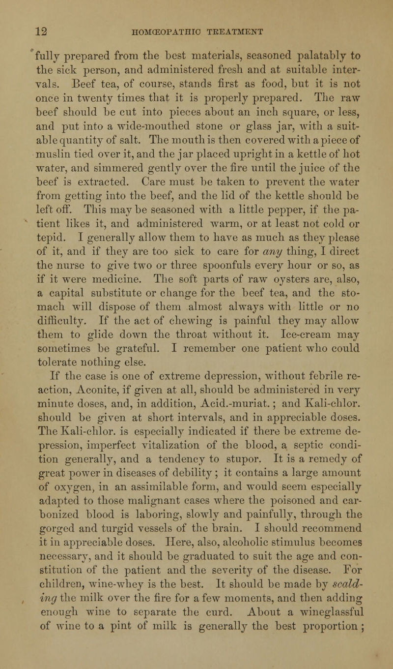 fully prepared from the best materials, seasoned palatably to the sick person, and administered fresh and at suitable inter- vals. Beef tea, of course, stands first as food, but it is not once in twenty times that it is properly prepared. The raw beef should be cut into pieces about an inch square, or less, and put into a wide-mouthed stone or glass jar, with a suit- able quantity of salt. The mouth is then covered with a piece of muslin tied over it, and the jar placed upright in a kettle of hot water, and simmered gently over the fire until the juice of the beef is extracted. Care must be taken to prevent the water from getting into the beef, and the lid of the kettle should be left off. This may be seasoned with a little pepper, if the pa- tient likes it, and administered warm, or at least not cold or tepid. I generally alloAV them to have as much as they please of it, and if they are too sick to care for any thing, I direct the nurse to give two or three spoonfuls every hour or so, as if it were medicine. The soft parts of raw oysters are, also, a capital substitute or change for the beef tea, and the sto- mach will dispose of them almost always with little or no difficulty. If the act of chewing is painful they may allow them to glide down the throat without it. Ice-cream may sometimes be grateful. I remember one patient who could tolerate nothing else. If the case is one of extreme depression, without febrile re- action, Aconite, if given at all, should be administered in very minute doses, and, in addition, Acid.-muriat.; and Kali-chlor. should be given at short intervals, and in appreciable doses. The Kali-chlor. is especially indicated if there be extreme de- pression, imperfect vitalization of the blood, a septic condi- tion generally, and a tendency to stupor. It is a remedy of great power in diseases of debility ; it contains a large amount of oxygen, in an assimilable form, and would seem especially adapted to those malignant cases where the poisoned and car- bonized blood is laboring, slowly and painfully, through the gorged and turgid vessels of the brain. I should recommend it in appreciable doses. Here, also, alcoholic stimulus becomes necessary, and it should be graduated to suit the age and con- stitution of the patient and the severity of the disease. For children, wine-whey is the best. It should be made by scald- ing the milk over the fire for a few moments, and then adding enough wine to separate the curd. About a wineglassful of wine to a pint of milk is generally the best proportion ;