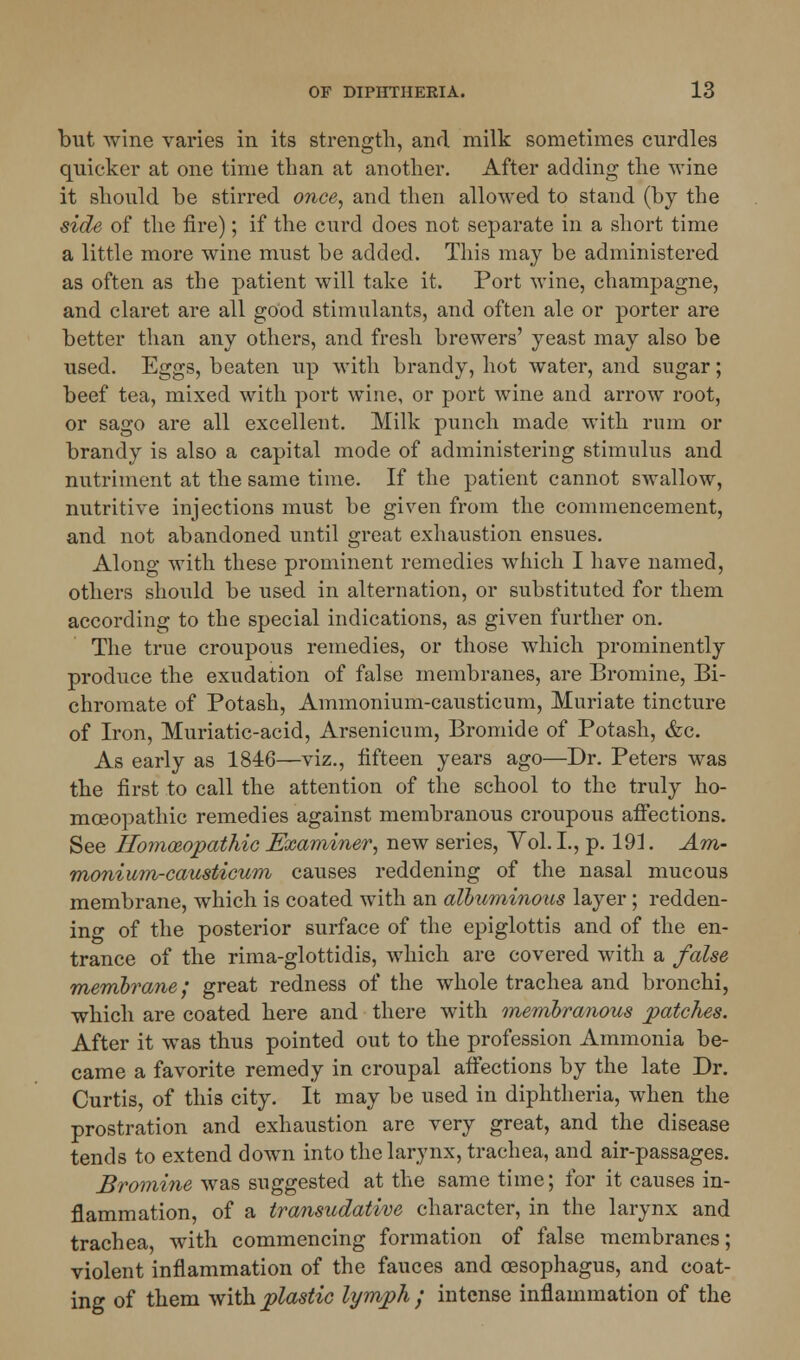 but wine varies in its strength, and milk sometimes curdles quicker at one time than at another. After adding the wine it should be stirred once, and then allowed to stand (by the side of the fire); if the curd does not separate in a short time a little more wine must be added. This may be administered as often as the patient will take it. Port wine, champagne, and claret are all good stimulants, and often ale or porter are better than any others, and fresh brewers' yeast may also be used. Eggs, beaten up with brandy, hot water, and sugar; beef tea, mixed with port wine, or port wine and arrow root, or sago are all excellent. Milk punch made with rum or brandy is also a capital mode of administering stimulus and nutriment at the same time. If the patient cannot swallow, nutritive injections must be given from the commencement, and not abandoned until great exhaustion ensues. Along with these prominent remedies which I have named, others should be used in alternation, or substituted for them according to the special indications, as given further on. The true croupous remedies, or those which prominently produce the exudation of false membranes, are Bromine, Bi- chromate of Potash, Ammonium-causticum, Muriate tincture of Iron, Muriatic-acid, Arsenicum, Bromide of Potash, &c. As early as 1846—viz., fifteen years ago—Dr. Peters was the first to call the attention of the school to the truly ho- moeopathic remedies against membranous croupous affections. See Homoeopathic Examiner, new series, Yol. I., p. 191. Am- monium-causticum causes reddening of the nasal mucous membrane, which is coated with an albuminous layer ; redden- ing of the posterior surface of the epiglottis and of the en- trance of the rima-glottidis, which are covered with a false membrane; great redness of the whole trachea and bronchi, which are coated here and there with membranous patches. After it was thus pointed out to the profession Ammonia be- came a favorite remedy in croupal affections by the late Dr. Curtis, of this city. It may be used in diphtheria, when the prostration and exhaustion are very great, and the disease tends to extend down into the larynx, trachea, and air-passages. Bromine was suggested at the same time; for it causes in- flammation, of a transudative character, in the larynx and trachea, with commencing formation of false membranes; violent inflammation of the fauces and oesophagus, and coat- ing of them with plastic lymph; intense inflammation of the