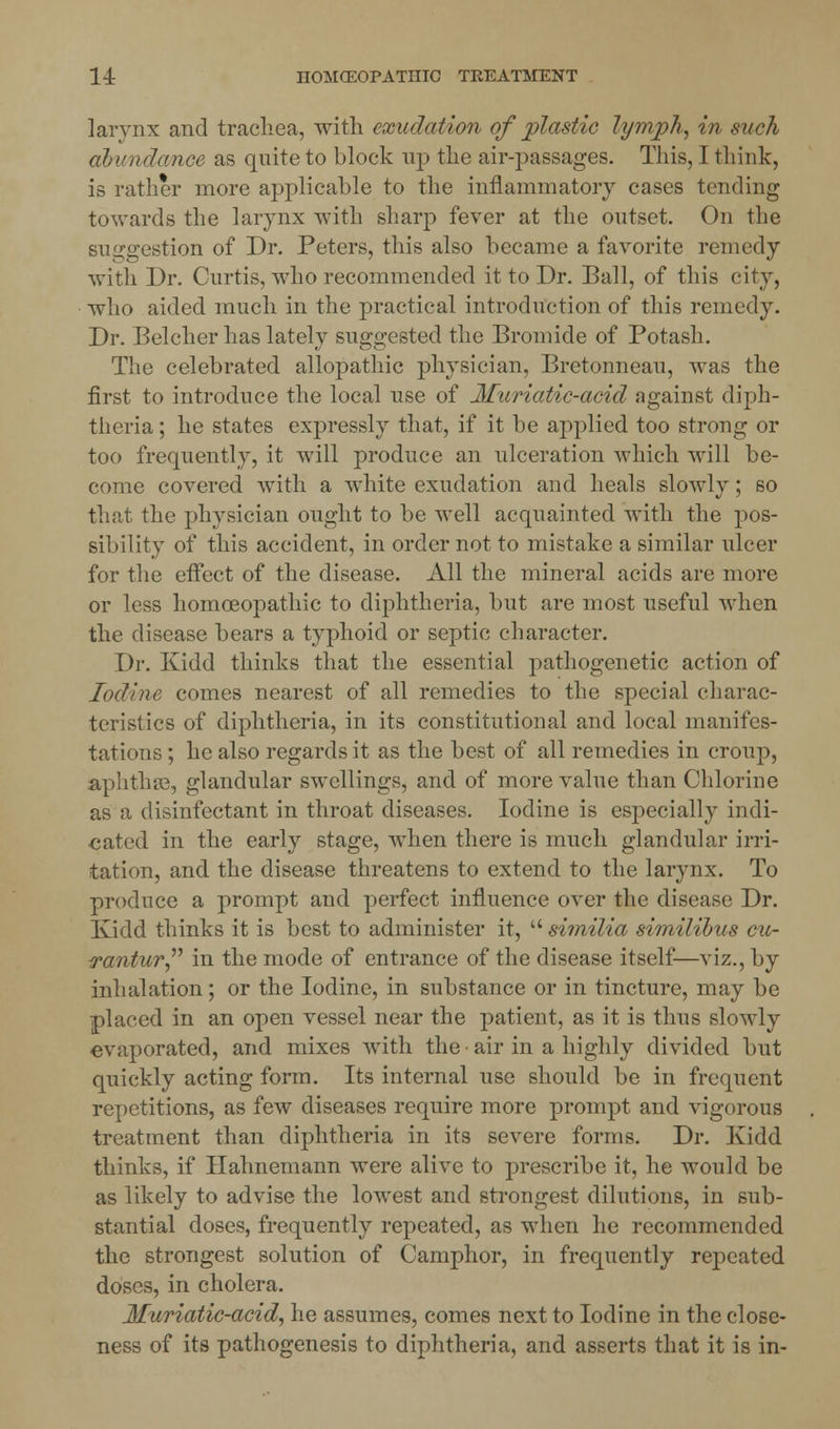 larynx and trachea, with exudation of plastic lymph, in such abundance as quite to block up the air-passages. This, I think, is rather more applicable to the inflammatory cases tending towards the larynx with sharp fever at the outset. On the suggestion of Dr. Peters, this also became a favorite remedy with Dr. Curtis, who recommended it to Dr. Ball, of this city, who aided much in the practical introduction of this remedy. Dr. Belcher has lately suggested the Bromide of Potash. The celebrated allopathic physician, Bretonneau, was the first to introduce the local use of Muriatic-acid against diph- theria ; he states expressly that, if it be applied too strong or too frequently, it will produce an ulceration which will be- come covered with a white exudation and heals slowly; so that the physician ought to be well acquainted with the pos- sibility of this accident, in order not to mistake a similar ulcer for the effect of the disease. All the mineral acids are more or less homoeopathic to diphtheria, but are most useful when the disease bears a typhoid or septic character. Dr. Kidd thinks that the essential pathogenetic action of Iodine comes nearest of all remedies to the special charac- teristics of diphtheria, in its constitutional and local manifes- tations ; he also regards it as the best of all remedies in croup, aphthae, glandular swellings, and of more value than Chlorine as a disinfectant in throat diseases. Iodine is especially indi- cated in the early stage, when there is much glandular irri- tation, and the disease threatens to extend to the larynx. To produce a prompt and perfect influence over the disease Dr. Kidd thinks it is best to administer it, similia similibus cu- rantur in the mode of entrance of the disease itself—viz., by inhalation; or the Iodine, in substance or in tincture, may be placed in an open vessel near the patient, as it is thus slowly evaporated, and mixes with the air in a highly divided but quickly acting form. Its internal use should be in frequent repetitions, as few diseases require more prompt and vigorous treatment than diphtheria in its severe forms. Dr. Kidd thinks, if Hahnemann were alive to prescribe it, he would be as likely to advise the lowest and strongest dilutions, in sub- stantial doses, frequently repeated, as when he recommended the strongest solution of Camphor, in frequently repeated doses, in cholera. Muriatic-acid, he assumes, comes next to Iodine in the close- ness of its pathogenesis to diphtheria, and asserts that it is in-