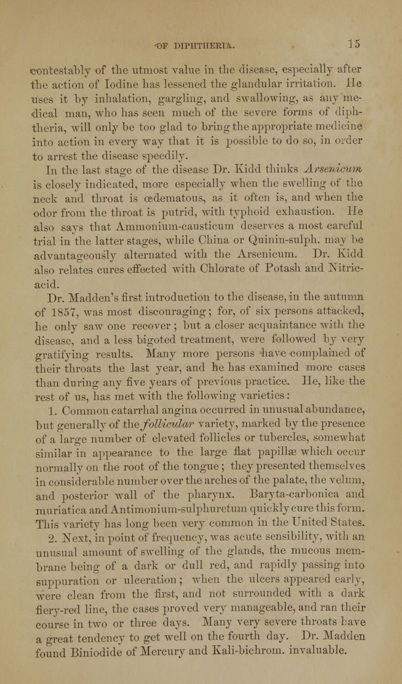 contestable of tlie utmost value in the disease, especially after the action of Iodine has lessened the glandular irritation. He uses it by inhalation, gargling, and swallowing, as any me- dical man, who has seen much of the severe forms of diph- theria, will only be too glad to bring the appropriate medicine into action in every way that it is possible to do so, in order to arrest the disease speedily. In the last stage of the disease Dr. Kidd thinks Arsenicum is closely indicated, more especially when the swelling of the neck and throat is (Edematous, as it often is, and when the odor from the throat is putrid, with typhoid exhaustion. He also says that Ammonium-causticum deserves a most careful trial in the latter stages, while China or Quinin-sulph. may be advantageously alternated with the Arsenicum. Dr. Kidd also relates cures effected with Chlorate of Potash and jSTitric- acid. Dr. Madden's first introduction to the disease, in the autumn of 1857, was most discouraging; for, of six persons attacked, he only saw one recover ; but a closer acquaintance with the disease, and a less bigoted treatment, were followed by very gratifying results. Many more persons have complained of their throats the last year, and he has examined more cases than during any five years of previous practice, lie, like the rest of us, has met with the following varieties: 1. Common catarrhal angina occurred in unusual abundance, but generally of the follicular variety, marked by the presence of a large number of elevated follicles or tubercles, somewhat similar in appearance to the large flat papillae which occur normally on the root of the tongue; they presented themselves in considerable number over the arches of the palate, the velum, and posterior wall of the pharynx. Baryta-carbonica and muriatica and Antimonium-sulphuretum quickly cure this form. This variety has long been very common in the United States. 2. Next, in point of frequency, was acute sensibility, with an unusual amount of swelling of the glands, the mucous mem- brane being of a dark or dull red, and rapidly passing into suppuration or ulceration ; when the ulcers appeared early, were clean from the first, and not surrounded with a dark fiery-red line, the cases proved very manageable, and ran their course in two or three days. Many very severe throats lave a great tendency to get well on the fourth day. Dr. Madden found Biniodide of Mercury and Kali-bichrom. invaluable.