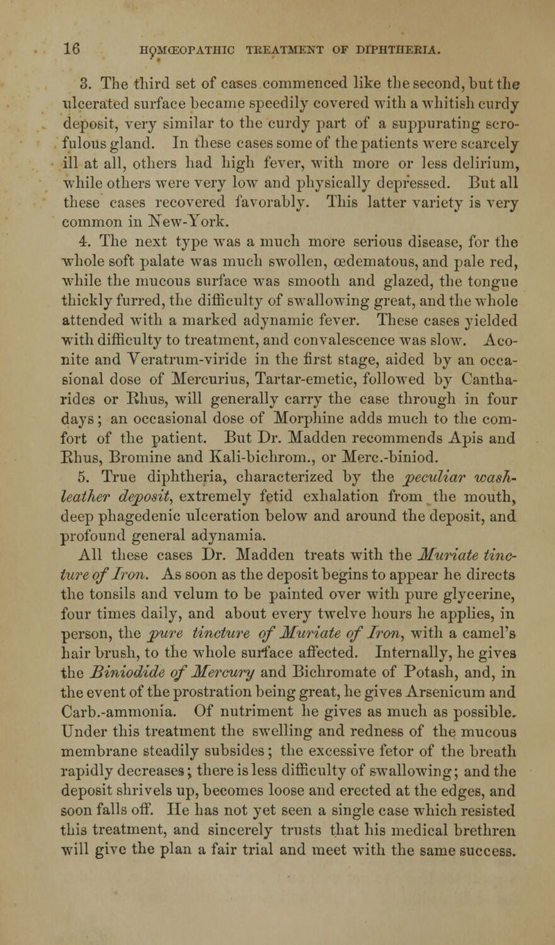 3. The third set of cases commenced like the second, but the ulcerated surface became speedily covered with a whitish curdy deposit, very similar to the curdy part of a suppurating scro- fulous gland. In these cases some of the patients were scarcely ill at all, others had high fever, with more or less delirium, while others were very low and physically depressed. But all these cases recovered favorably. This latter variety is very common in New-York. 4. The next type was a much more serious disease, for the whole soft palate was much swollen, oedematous, and pale red, while the mucous surface was smooth and glazed, the tongue thickly furred, the difficulty of swallowing great, and the whole attended with a marked adynamic fever. These cases yielded with difficulty to treatment, and convalescence was slow. Aco- nite and Veratrum-viride in the first stage, aided by an occa- sional dose of Mercurius, Tartar-emetic, followed by Cantha- rides or Rhus, will generally carry the case through in four days; an occasional dose of Morphine adds much to the com- fort of the patient. But Dr. Madden recommends Apis and Rhus, Bromine and Kali-bichrom., or Merc.-biniod. 5. True diphtheria, characterized by the peculiar wash- leather deposit, extremely fetid exhalation from the mouth, deep phagedenic ulceration below and around the deposit, and profound general adynamia. All these cases Dr. Madden treats with the Muriate tinc- ture of Iron. As soon as the deposit begins to appear he, directs the tonsils and velum to be painted over with pure glycerine, four times daily, and about every twelve hours he applies, in person, the pure tincture of Muriate of Iron, with a camel's hair brush, to the whole surface affected. Internally, he gives the Biniodide of Mercury and Bichromate of Potash, and, in the event of the prostration being great, he gives Arsenicum and Carb.-ammonia. Of nutriment he gives as much as possible. Under this treatment the swelling and redness of the mucous membrane steadily subsides; the excessive fetor of the breath rapidly decreases \ there is less difficulty of swallowing; and the deposit shrivels up, becomes loose and erected at the edges, and soon falls off. He has not yet seen a single case which resisted this treatment, and sincerely trusts that his medical brethren will give the plan a fair trial and meet with the same success.