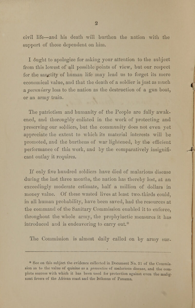 support of those dependent on him. I ought to apologize for asking your attention to the subject from this lowest of all possible points of view, but our respect for the sanctity of human life may lead us to forget its mere economical value, and that the death of a soldier is just as much a pecuniary loss to the nation as the destruction of a gun boat, or an army train. The patriotism and humanity of the People are fully awak- ened, and thoroughly enlisted in the work of protecting and preserving our soldiers, but the community does not even }Tet appreciate the extent to which its material interests will be promoted, and the burthens of war lightened, by the efficient performance of this work, and by the comparatively insignifi- cant outlay it requires. If only five hundred soldiers have died of malarious disease during the last three months, the nation has thereby lost, at an exceedingly moderate estimate, half a million of dollars in money value. Of these wasted lives at least two-thirds could, in all human probability, have been saved, had the resources at the command of the Sanitary Commission enabled it to enforce, throughout the whole army, the prophylactic measures it has introduced and is endeavoring to carry out.* The Commission is almost daily called on by army sur- * See on this subject the evidence collected in Document No. 31 of the Commis- sion as to the value of quinine as a preventive of malarious disease, and the com- plete success with which it has been used for protection against even the malig- nant fevers of the African coast and the Isthmus of Panama.