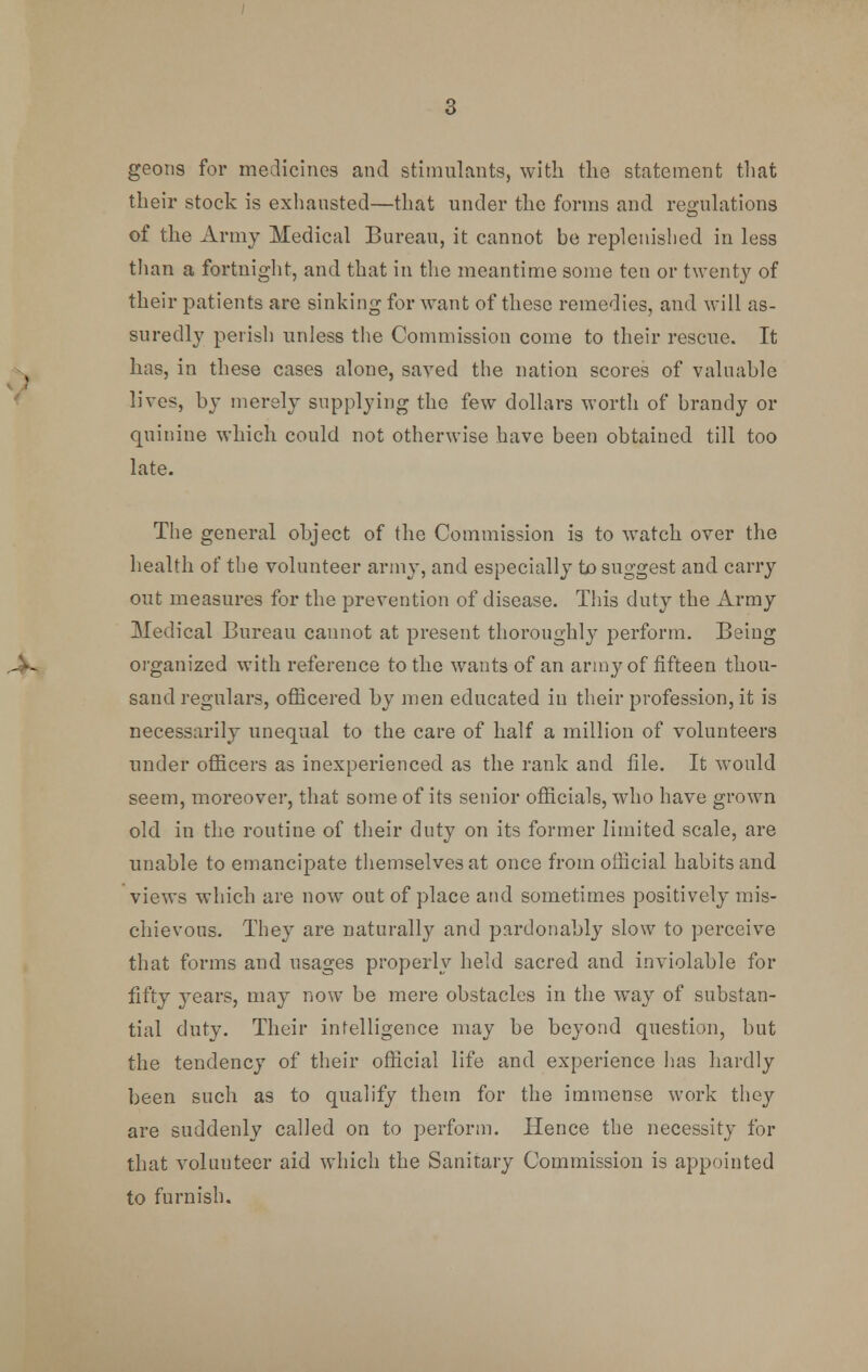 gecms for medicines and stimulants, with the statement that their stock is exhausted—that under the forms and regulations of the Army Medical Bureau, it cannot be replenished in less than a fortnight, and that in the meantime some ten or twenty of their patients are sinking for want of these remedies, and will as- suredly perish unless the Commission come to their rescue. It has, in these cases alone, saved the nation scores of valuable lives, by merely supplying the few dollars worth of brandy or quinine which could not otherwise have been obtained till too late. The general object of the Commission is to watch over the health of the volunteer army, and especially to suggest and carry out measures for the prevention of disease. This duty the Army Medical Bureau cannot at present thoroughly perform. Being organized with reference to the wants of an army of fifteen thou- sand regulars, officered by men educated in their profession, it is necessarily unequal to the care of half a million of volunteers under officers as inexperienced as the rank and file. It would seem, moreover, that some of its senior officials, who have grown old in the routine of their duty on its former limited scale, are unable to emancipate themselves at once from official habits and views which are now out of place and sometimes positively mis- chievous. They are naturally and pardonably slow to perceive that forms and usages properly held sacred and inviolable for fifty years, may now be mere obstacles in the way of substan- tial duty. Their intelligence may be beyond question, but the tendency of their official life and experience has hardly been such as to qualify them for the immense work they are suddenly called on to perform. Hence the necessity for that volunteer aid which the Sanitary Commission is appointed to furnish.