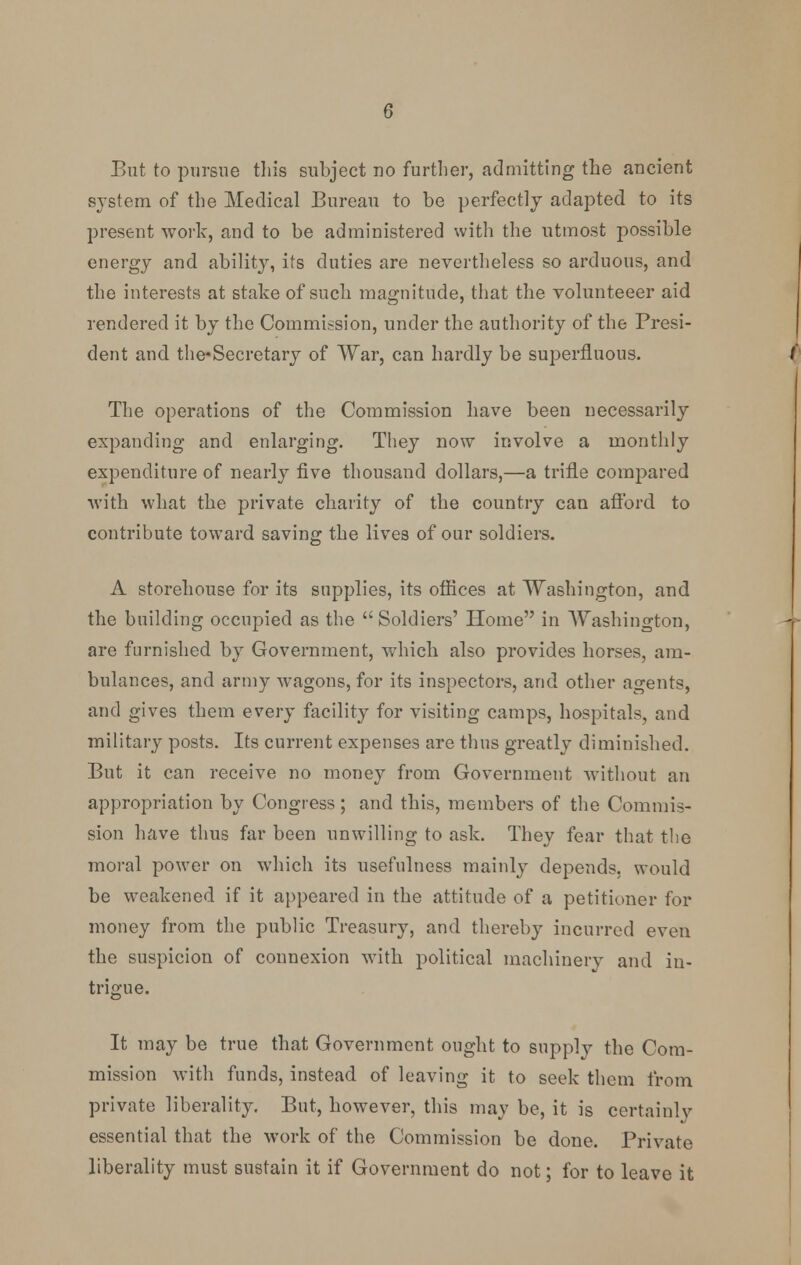 system of the Medical Bureau to be perfectly adapted to its present work, and to be administered with the utmost possible energy and ability, its duties are nevertheless so arduous, and the interests at stake of such magnitude, that the volunteeer aid rendered it by the Commission, under the authority of the Presi- dent and the-Secretary of War, can hardly be superfluous. The operations of the Commission have been necessarily expanding and enlarging. They now involve a monthly expenditure of nearly five thousand dollars,—a trifle compared with what the private charity of the country can afford to contribute toward saving the lives of our soldiers. A storehouse for its supplies, its offices at Washington, and the building occupied as the  Soldiers' Home in Washington, are furnished by Government, which also provides horses, am- bulances, and army wagons, for its inspectors, and other agents, and gives them every facility for visiting camps, hospitals, and military posts. Its current expenses are thus greatly diminished. But it can receive no money from Government without an appropriation by Congress; and this, members of the Commis- sion have thus far been unwilling to ask. They fear that the moral power on which its usefulness mainly depends, would be weakened if it appeared in the attitude of a petitioner for money from the public Treasury, and thereby incurred even the suspicion of connexion with political machinery and in- trigue. It may be true that Government ought to supply the Com- mission with funds, instead of leaving it to seek them from private liberality. But, however, this may be, it is certainly essential that the work of the Commission be done. Private liberality must sustain it if Government do not; for to leave it