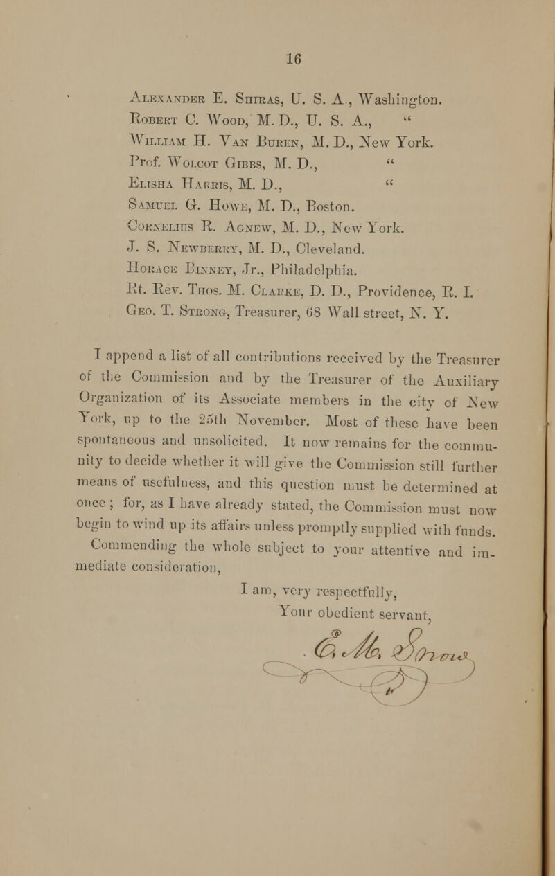 Alexander E. Siiiras, U. S. A., Washington. Robert C. Wood, M. D., U. S. A., William H. Van Buren, M. D., New York. Prof. Wolcot Gibbs, M. D.,  Elisha Harris, M. D.,  Samuel G. Howe, M. D., Boston. Cornelius R. Agnew, M. D., New York. J. S. Newberry, M. D., Cleveland. Horace Binney, Jr., Philadelphia. Rt. Rev. Tuos. M. Clarke, D. D., Providence, R. I. Geo. T. Strong, Treasurer, (J8 Wall street, N. Y. I append a list of all contributions received by the Treasurer of the Commission and by the Treasurer of the Auxiliary Organization of its Associate members in the city of New York, up to the 25th November. Most of these have been spontaneous and unsolicited. It now remains for the commu- nity to decide whether it will give the Commission still further means of usefulness, and this question must be determined at once ; for, as I have already stated, the Commission must now begin to wind up its affairs unless promptly supplied with funds. Commending the whole subject to your attentive and im- mediate consideration, I am, very respectfully, lour obedient servant