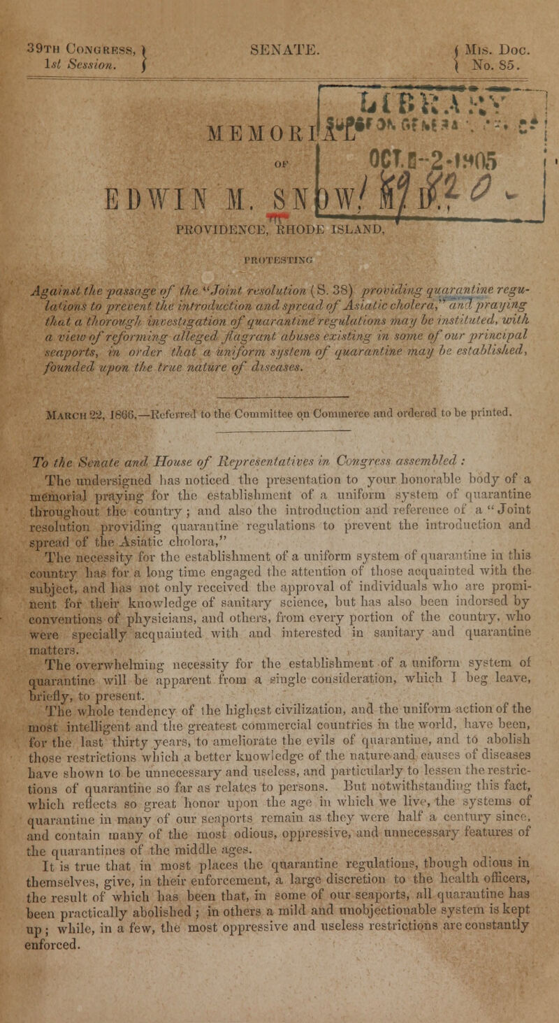 39th Congress, 1st Session. SENATE. < Mis. Doc. \ No. 85. M E M 0 RI EDWIN M. SN)^ h IB V; A M> OCT.G--2-W05 PROVIDENCE, RHODE ISLAND, ■ROTESTING 10 w ■ i .. Against the passage of the Joint resolution (S. 38) providing quarantine regu- lations to prevent the introduction and spread of Asiatic cholera? and praying that a thorough investigation of quarantine regulations may he instituted, with a view of reforming alleged, flagrant abuses existing in some of our jirincipal seaports, in order that a uniform system of quarantine may be established, founded upon the true nature of diseases. March -Referred to tho Committee on Commerce and ordered to be printed. To the Senate and House of Representatives in Congress assembled : The undersigned lias noticed the presentation to your honorable body of a memorial praying for the establishment of a uniform system of quarantine throughout the country; and also the introduction and reference of a Joint resolution providing quarantine regulations to prevent the introduction and spread of the Asiatic cholora, The necessity for the establishment of a uniform system of quarantine in this country has for a long time engaged the attention of those acquainted with the subject, and has not only received the approval of individuals who are promi- nent for their knowledge of sanitary science, but has also been indorsed by conventions of physicians, and others, from every portion of the country, who were specially acquainted with and interested in sanitary and quarantine matters. The overwhelming necessity for the establishment of a uniform system of quarantine will be apparent from a single consideration, which I beg leave, briefly, to present. The whole tendency of the highest civilization, and the uniform action of the most intelligent and the greatest commercial countries in the world, have been, for the last thirty years, to ameliorate the evils of quarantine, and to abolish those restrictions which abetter knowledge of the natureand causes of diseases have shown to be unnecessary and useless, and particularly to lessen the restric- tions of quarantine so far as relates to persons. But notwithstanding this fact, which reflects so great honor upon the age in which we live, the systems of quarantine in many of our seaports remain as they were half a century since, and contain many of the most odious, oppressive, and unnecessary features of the quarantines of the middle ages. It is true that in most places the quarantine regulations, though odious in themselves, give, in their enforcement, a large discretion to the health officers, the result of which has been that, in some of our seaports, all quarantine has teen practically abolished ; in others a mild and unobjectionable system is kept up; while, in a few, the most oppressive and useless restrictions are constantly enforced.