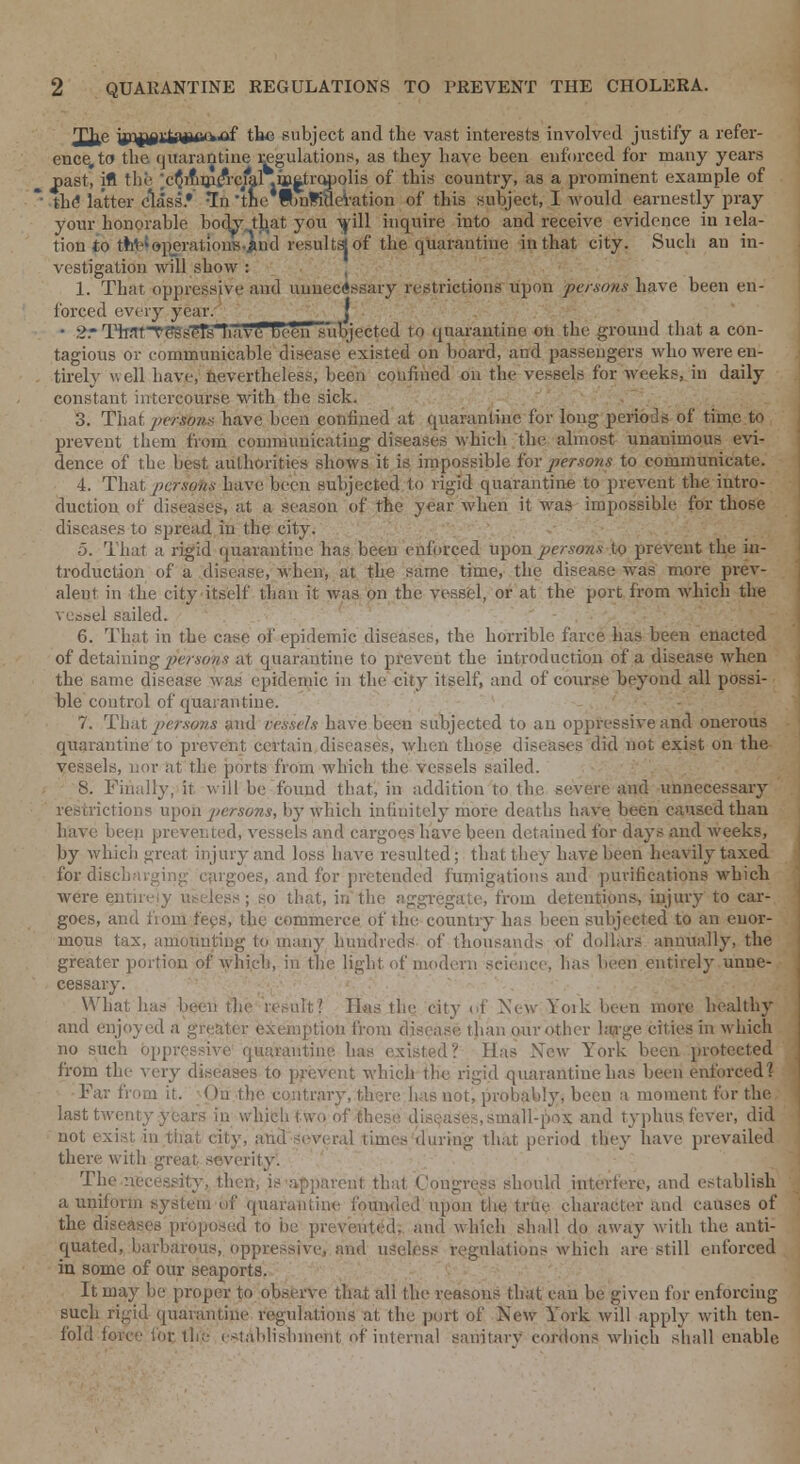 Tfrp jjQj^ida4«ie,Af the subject and the vast interests involved justify a refer- ence, to the quarantine regulations, as they have been enforced for many years ^>ast, ifl the ;e$mrjMfrcfal .io^tropolis of this country, as a prominent example of the* latter class* *In the ftnKHevation of this subject, I would earnestly pray your honorable body tjiat you will inquire into and receive evidence in iela- tion to thl>{ operations.jtnd resultsj of the quarantine in that city. Such an in- vestigation will show : 1. That oppressive aud unnecessary restrictions upon persons have been en- forced every year. j • 2r l^t^e*SsTEfhlvvTTDe^n^ibjected to quarantine on the ground that a con- tagious or communicable disease existed on board, and passengers who were en- tirely well have, nevertheless, been confined on the vessels for weeks, in daily constant intercourse with the sick. 3. That persons have been confined at quarantine for long periods of time to prevent them from communicating diseases which the almost unanimous evi- dence of the best authorities shows it is impossible for persons to communicate. 4. That persons have been subjected to rigid quarantine to prevent the intro- duction of diseases, at a season of the year when it was impossible for those diseases to spread in the city. 5. That a rigid quarantine has been enforced upon persons to prevent the in- troduction of a disease, when, at the same time, the disease was more prev- alent in the city itself than it was on the vessel, or at the port from which the vessel sailed. 6. That in the case of epidemic diseases, the horrible farce has been enacted of detaining persons at quarantine to prevent the introduction of a disease when the same disease was epidemic in the city itself, and of course beyond all possi- ble control of quarantine. 7. That persons and vessels have been subjected to an oppressive and onerous quarantine to prevent certain diseases, when those diseases did not exist on the vessels, nor at the ports from which the vessels sailed. 8. Finally, it will be found that, in addition to the severe and unnecessary restrictions upon persons, by which infinitely more deaths have been caused than have been prevented, vessels and cargoes have been detained for days and weeks, by which great injury and loss have resulted; that they have been heavily taxed tor discharging cargoes, and for pretended fumigations and purifications which were entirely useless; so that, in the aggregate, from detentions, injury to car- goes, and fiom fees, the commerce of the country has been subjected to an enor- mous tax, amounting to many hundreds of thousands of dollars annually, the greater portion of which, in the light of modern science, has been entirely unne- cessary. ■ ■/''■ - ' & What has been the result? H«s the city of New York been more healthy and enjoyed a greater exemption from disease than our other large cities in which no such oppressive quarantine has existed? Has New York been protected from the very diseases to prevent which the rigid quarantine has been enforced? Far from it. ()u fho contrary, there has not, probably, been a moment for the; last twenty years in which two of these diseases, small-pox and typhus fever, did not exist, in that city, and several times during that period they have prevailed there with great severity. The necessity, then, is apparent that Congress should interfere, and establish a uniform system of quarantine founded upon the true character and causes of the diseases proposed to be prevented, and which shall do away with the anti- quated, barbarous, oppressive, and useless regulations which are still enforced in some of our seaports. It may be proper to observe that all the reasons that cau be given for enforcing such rigid quarantine regulations at the port of New York will apply with ten- fold force foe the establishment of internal sanitary cordons which shall enable