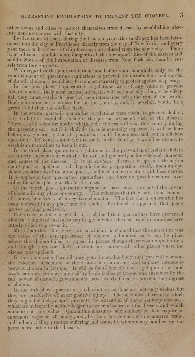 other towns and cities to protect themselves from disease hy establishing abso- lute non-intercourse with that city. Twelve times at least, during the last teu years, the small-pox has been intro- duced into the city of Providence directly from the city of New York; and every year more or less cases of ship fever are introduced from the same city. There is, at all time?, ten-fold more danger to all the towns and cities of the eastern and middle States of the introduction of diseases from New York city than by ves- sels from foreign ports. ■ W itli regard to' the joint resolution, now before your honorable body, for the establishment of Quarantine regulations to prevent the introduction and spread of Asiatic cholera, I would beg leave most earnestly to protest against its passage. In the first plaee, if quarantine regulations were of any value to prevent Asiatic cholera, their most earnest advocates will acknowledge that, to be effect- ual, they must establish practical non-intercourse with the rest of the world. Such a quarantine is impossible in this country, and, if possible, would be a greater evil than the cholera itself. In the second place, if quarantine regulations were useful to prevent cholera, it is too late to. establish them for the present expected visit of the disease. There is still room for doubt whether the cholera will visit this country during the present year; but if it shall do so, as is generally expected, it will be here before any general system of quarantine could be adopted and put in efficient operation. Of course, after the disease is in the country, it would be absurd to establish quarantines to keep it out. In the third place, quarantine regulations for the prevention of Asiatic cholera are utterly inconsistent with the known and generally acknowledged character and causes of the disease. It is an epidemic disease; it spreads through a country as' an epidemic, and depends for its propagation, wholly, upon an epi- demic constitution of the atmosphere, combined and co-existing wirli local causes. It is apparent that quarantine regulations can have no possible control over cither the atmospheric or the local causes. In the fourth place, quarantine regulations have never prevented the advent of cholera in any place or country. The evidence that they have done so must, of course, be entirely of a negative character. The fact that a quarantine has been enforced in any place and the cholera has failed to appear in that place proves nothing positively. For every instance in which it is claimed that quarantines have prevented cholera, a hundred instances can be given where the most rigid quarantinesbave utterly failed to prevent it. 3Iore than this : for every case in which it is claimed that the quarantine was the cause of the non-appearance of cholera, a hundred cases can be given where the'cholera failed tn appear in places, though there was no quarantine, and though there was daily constant intercourse with other places where the disease was epidemic. In this connexion I would pray your honorable body that you will examine the evidence in relation to the results of quarantines and sauitary cordons to prevent cholera in Europe. It will be found that the most rigid quarantines and 'triple sanitary cordons, enforced by large bodies of troops, and sustained by the full power of despotic governments, have utterly failed to prevent the progress of cholera. In the fifth place, quarantines and sanitary cordons are not only useless, but they are productive Of great positive injury. The false idea of security which they engender delays and prevents the execution of those sanitary measures which are universally acknowledged to be useful to prevent the disease, and which alone are of any value. Quarantine measures and sanitary cordons require an enormous expense of money, and, by then- interference with commerce, trade, and industry, they produce suffering and want, by which many families are ren- pered more liable to the disease.