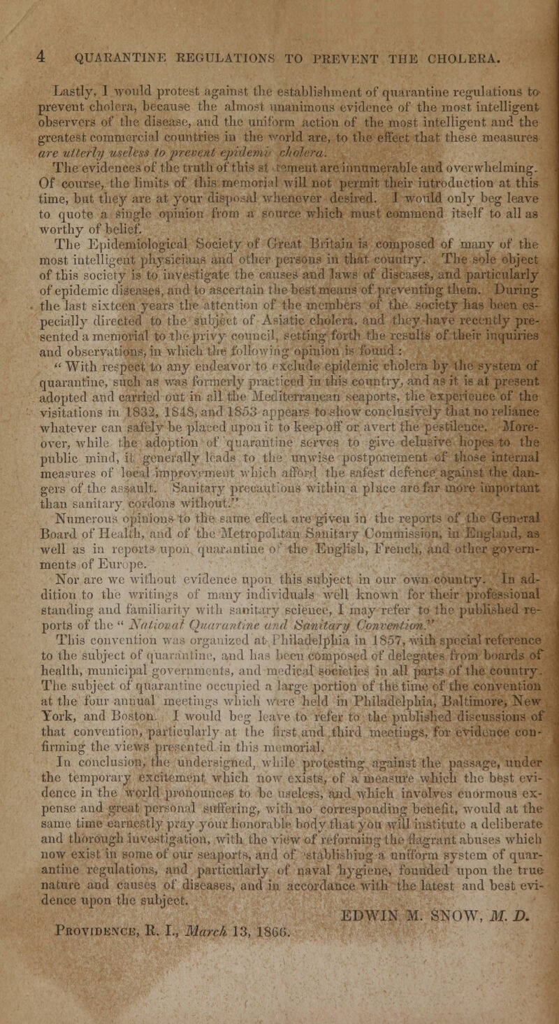 Lastly, I would protest against the establishment of quarantine regulations to prevent cholera, because the almost unanimous evidence of the most intelligent observers of the disease, and the uniform action of the most intelligent and the greatest commercial countries in the world are, to the effect that these measures are utterly useless to jwcvent epidenw cholera. . \^SBBsSS^':. The evidences of the truth of this st wmeut are innumerable and overwhelming. Of course, the limits of this memorial will not permit their introduction at this- time, but they are at your disposal whenever desired. 1 would only beg leave to quote a single opinion from a source which must commend itself to all as worthy of belief. The Epidemiological Society of Great Britain is composed of many of the most intelligent physicians and other persons in that country. The sole object of this society is to investigate the causes and laws of diseases, and particularly of epidemic diseases, and to ascertain the best means of preventing them. During the last sixteen years the attention of the members of the society has been es- pecially directed to the subject of Asiatic cholera, and they have recently pre- sented a memorial to the privy council, setting forth the results of their inquiries and observations, in which the following opinion is found :  With respect to any endeavor to exclude epidemic cholera by the system of quarantine, such as was formerly practiced in this country, and as it is at present adopted and carried out in all the Mediterranean seaports, the experience of the visitations in 1832, 1S4S, and 1853 appears to .-how conclusively that no reliance whatever can safely be placed upon it to keep off or avert the pestilence. More- over, while the adoption of quarantine serves to give delusive hopes to the public mind, it generally leads to the unwise postponement of those internal measures of local improvement which afford the safest defence against the dan- gers of the assault. Sanitary precautious within a place are far more important than sanitary cordons without. Numerous opinions to the same effect are given in the reports of the General Board of Health, and of the Metropolitan Sanitary Commission, in Englaud, as well as in reports upon, quarantine of the English, French, and other govern- ments of Europe. Nor arc we without evidence upon this subject in our own country. In ad- dition to the writings of many individuals well known for their professional standing and familiarity with sanitary scieuce, I may refer to the published re- ports of the •■ Nntim Quarantine < ,1 Sanitary Convention^ '  J^^| This convention was organized at Philadelphia in IS57, with special reference to the subject of quarantine, and has been composed of delegates from boards of health, municipal governments, and medical societies in all parts of the country. The subject of quarantine occupied a large portion of the time of the convention at the four annual meetings which were held in Philadelphia, Baltimore, New York, and Boston. I would beg leave to refer to the published discussions of that convention, particularly at the iirst and third meetings, for evidence con- firming the views presented in this memorial. s^wf In conclusion, the undersigned, while protesting against the passage, under the temporary excitement which now exists, of a measure which the best evi- dence in the world pronounces to be useless, and which involves enormous ex- pense and great personal suffering, with no corresponding benefit, would at the same time earnestly pray your honorable body that you will institute a deliberate and thorough investigation, with the view of reforming the flagrant abuses which' now exist in some of our seaports, and of 'stablishing a uniform system of quar- antine regulations, and particularly of naval 'hygiene, founded upon the true nature and causes of diseases, and in accordance with the latest and best evi- dence upon the subject. EDWIN M. SNOW, M. D. Providence, R. I., March 13, 186(i.