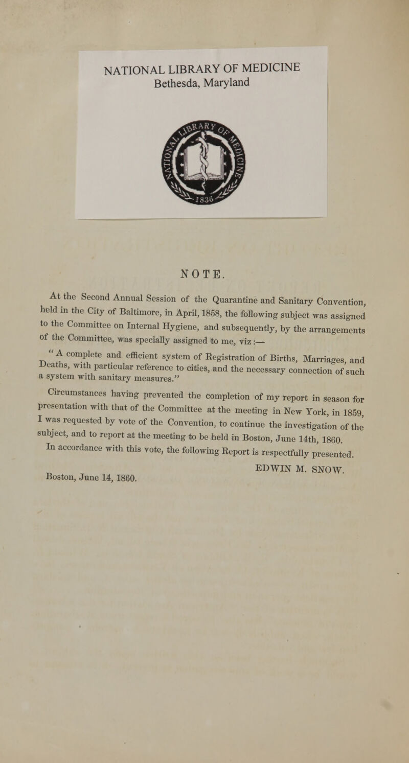 NATIONAL LIBRARY OF MEDICINE Bethesda, Maryland NOTE. At the Second Annual Session of the Quarantine and Sanitary Convention, held in the City of Baltimore, in April, 1858, the following subject was assigned to the Committee on Internal Hygiene, and subsequently, by the arrangements of the Committee, was specially assigned to me, viz :— A complete and efficient system of Registration of Births, Marriages and Deaths, with particular reference to cities, and the necessary connection of'such a system with sanitary measures. Circumstances having prevented the completion of my report in season for presentation with that of the Committee at the meeting in New York, in 1859 I was requested by vote of the Convention, to continue the investigation of the subject, and to report at the meeting to be held in Boston, June 14th, 1860 In accordance with this vote, the following Report is respectfully presented. EDWIN M. SNOW. Boston, June 14, 1860.