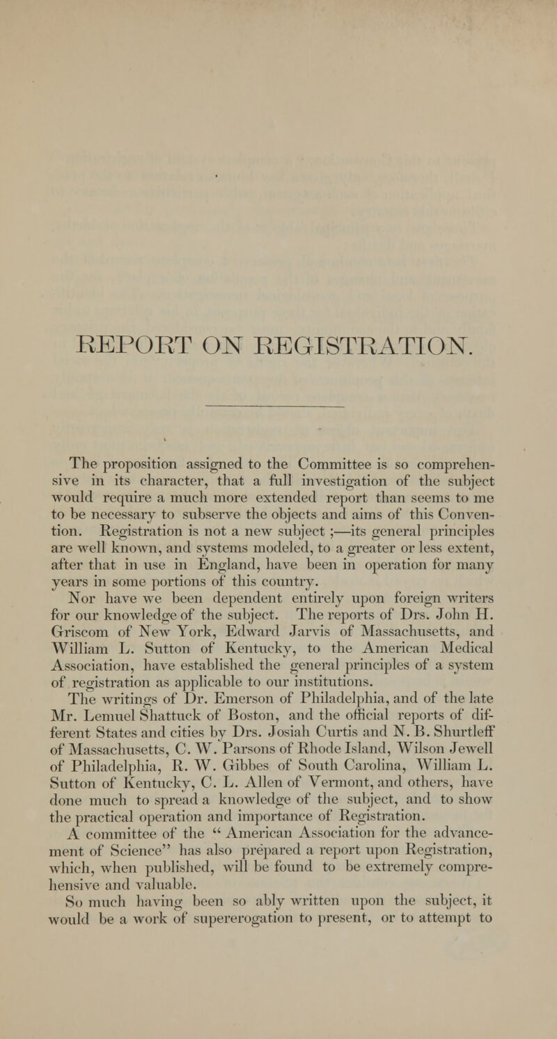 The proposition assigned to the Committee is so comprehen- sive in its character, that a full investigation of the subject would require a much more extended report than seems to me to be necessary to subserve the objects and aims of this Conven- tion. Registration is not a new subject;—its general principles are well known, and systems modeled, to a greater or less extent, after that in use in England, have been in operation for many years in some portions of this country. Nor have we been dependent entirely upon foreign writers for our knowledge of the subject. The reports of Drs. John H. Griscom of New York, Edward Jarvis of Massachusetts, and William L. Sutton of Kentucky, to the American Medical Association, have established the general principles of a system of registration as applicable to our institutions. The writings of Dr. Emerson of Philadelphia, and of the late Mr. Lemuel Shattuck of Boston, and the official reports of dif- ferent States and cities by Drs. Josiah Curtis and N. B. Shurtleff of Massachusetts, C. W. Parsons of Rhode Island, Wilson Jewell of Philadelphia, R. W. Gibbes of South Carolina, William L. Sutton of Kentucky, C. L. Allen of Vermont, and others, have done much to spread a knowledge of the subject, and to show the practical operation and importance of Registration. A committee of the  American Association for the advance- ment of Science has also prepared a report upon Registration, which, when published, will be found to be extremely compre- hensive and valuable. So much having been so ably written upon the subject, it would be a work of supererogation to present, or to attempt to