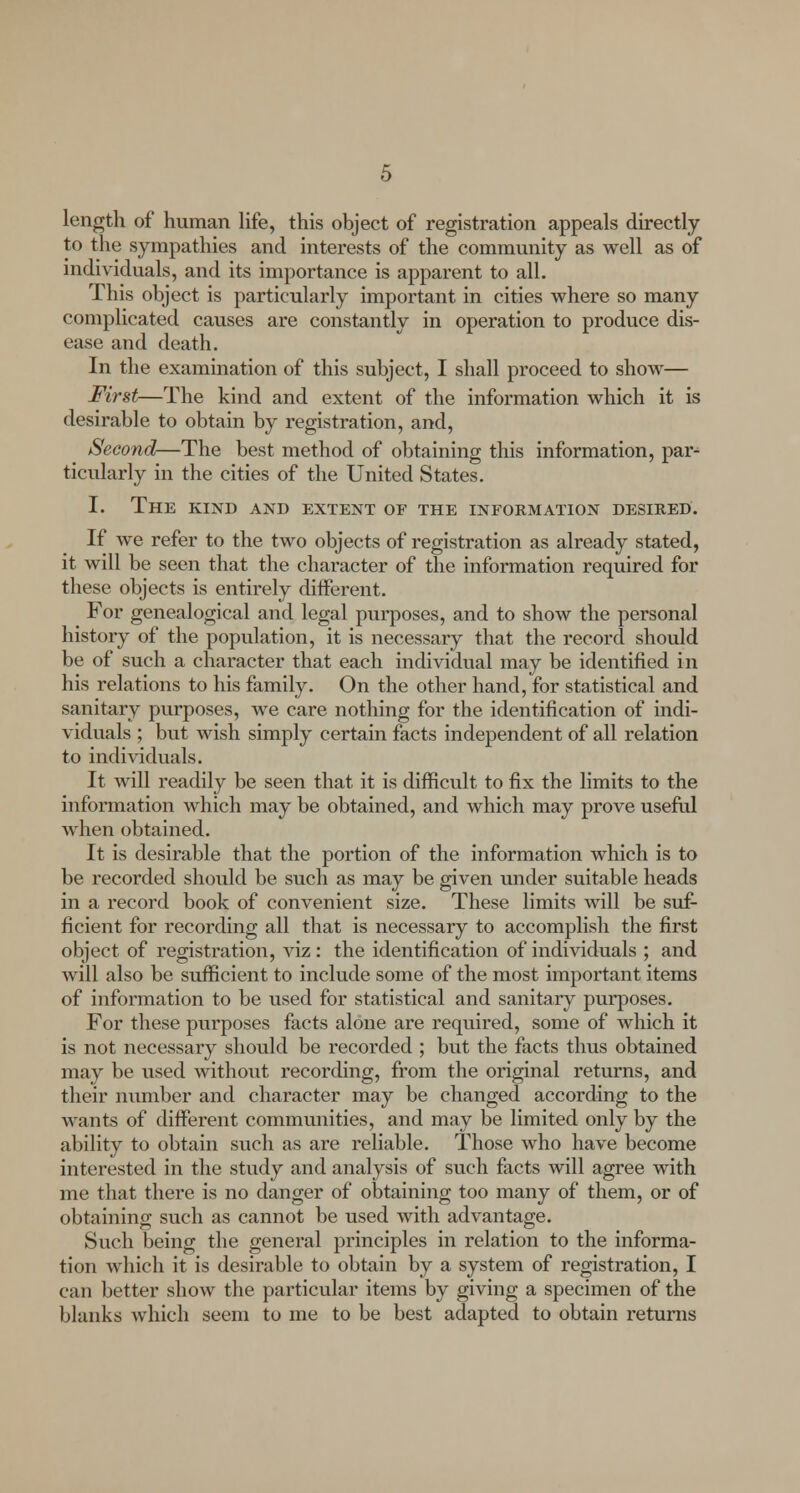 length of human life, this object of registration appeals directly to the sympathies and interests of the community as well as of individuals, and its importance is apparent to all. This object is particularly important in cities where so many complicated causes are constantly in operation to produce dis- ease and death. In the examination of this subject, I shall proceed to show— First—The kind and extent of the information which it is desirable to obtain by registration, and, Second—The best method of obtaining this information, par^ ticularly in the cities of the United States. I. The kind and extent of the information desired. If we refer to the two objects of registration as already stated, it will be seen that the character of the information required for these objects is entirely different. For genealogical and legal purposes, and to show the personal history of the population, it is necessary that the record should be of such a character that each individual may be identified in his relations to his family. On the other hand, for statistical and sanitary purposes, we care nothing for the identification of indi- viduals ; but wish simply certain facts independent of all relation to individuals. It will readily be seen that it is difficult to fix the limits to the information which may be obtained, and which may prove useful when obtained. It is desirable that the portion of the information which is to be recorded should be such as may be given under suitable heads in a record book of convenient size. These limits will be suf- ficient for recording all that is necessary to accomplish the first object of registration, viz: the identification of individuals ; and will also be sufficient to include some of the most important items of information to be used for statistical and sanitary purposes. For these purposes facts alone are required, some of which it is not necessary should be recorded ; but the facts thus obtained may be used without recording, from the original returns, and their number and character may be changed according to the wants of different communities, and may be limited only by the ability to obtain such as are reliable. Those who have become interested in the study and analysis of such facts will agree with me that there is no danger of obtaining too many of them, or of obtaining such as cannot be used with advantage. Such being the general principles in relation to the informa- tion which it is desirable to obtain by a system of registration, I can better show the particular items by giving a specimen of the blanks which seem to me to be best adapted to obtain returns