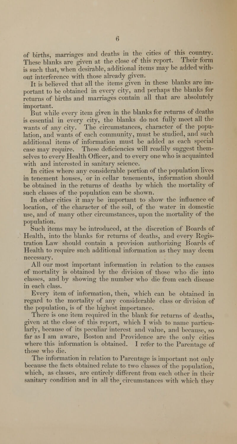 of births, marriages and deaths in the cities of this country. These blanks are given at the close of this report. Their form is such that, when desirable, additional items may be added with- out interference with those already given. It is believed that all the items given in these blanks are im- portant to be obtained in every city, and perhaps the blanks for returns of births and marriages contain all that are absolutely important. But while every item given in the blanks for returns of deaths is essential in every city, the blanks do not fully meet all the wants of any city. The circumstances, character of the popu- lation, and wants of each community, must be studied, and such additional items of information must be added as each special case may require. These deficiencies will readily suggest them- selves to every Health Officer, and to every one who is acquainted with and interested in sanitary science. In cities where any considerable portion of the population lives in tenement houses, or in cellar tenements, information should be obtained in the returns of deaths by which the mortality of such classes of the population can be shown. In other cities it may be important to show the influence of location, of the character of the soil, of the water in domestic use, and of many other circumstances, upon the mortality of the population. Such items may be introduced, at the discretion of Boards of Health, into the blanks for returns of deaths, and every Regis- tration Law should contain a provision authorizing Boards of Health to require such additional information as they may deem necessary. All our most important information in relation to the causes of mortality is obtained by the division of those who die into classes, and by showing the number who die from each disease in each class. Every item of information, then, which can be obtained in regard to the mortality of any considerable class or division of the population, is of the highest importance. There is one item required in the blank for returns of deaths, given at the close of this report, which I wish to name particu- larly, because of its peculiar interest and value, and because, so far as I am aware, Boston and Providence are the only cities where this information is obtained. I refer to the Parentage of those who die. The information in relation to Parentage is important not only because the facts obtained relate to two classes of the population, which, as classes, are entirely different from each other in their sanitary condition and in all the^ circumstances with which they