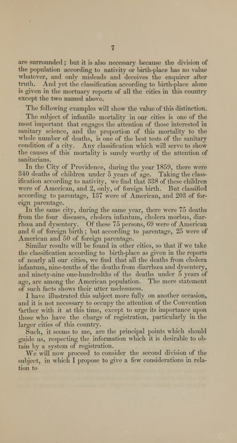 are surrounded; but it is also necessary because the division of the population according to nativity or birth-place has no value whatever, and only misleads and deceives the enquirer after truth. And yet the classification according to birth-place alone is given in the mortuary reports of all the cities in this country except the two named above. The following examples will show the value of this distinction. The subject of infantile mortality in our cities is one of the most important that engages the attention of those interested in sanitary science, and the proportion of this mortality to the whole number of deaths, is one of the best tests of the sanitary- condition of a city. Any classification which will serve to show the causes of this mortality is surely worthy of the attention of sanitarians. In the City of Providence, during the year 1859, there were 340 deaths of children under 5 years of age. Taking the class- ification according to nativity, we find that 338 of these children were of American, and 2, only, of foreign birth. But classified according to parentage, 137 were of American, and 203 of for- eign parentage. In the same city, during the same year, there were 75 deaths from the four diseases, cholera infantum, cholera morbus, diar- rhoea and dysentery. Of these 75 persons, 69 were of American and 6 of foreign birth ; but according to parentage, 25 were of American and 50 of foreign parentage. Similar results will be found in other cities, so that if we take the classification according to birth-place as given in the reports of nearly all our cities, we find that all the deaths from cholera infantum, nine-tenths of the deaths from diarrhoea and dysentery, and ninety-nine one-hundredths of the deaths under 5 years of age, are among the American population. The mere statement of such facts shows their utter uselessness. I have illustrated this subject more fully on another occasion, and it is not necessary to occupy the attention of the Convention farther with it at this time, except to urge its importance upon those who have the charge of registration, particularly in the larger cities of this country. Such, it seems to me, are the principal points which should guide us, respecting the information which it is desirable to ob- tain by a system of registration. We will now proceed to consider the second division of the subject, in which I propose to give a few considerations in rela- tion to