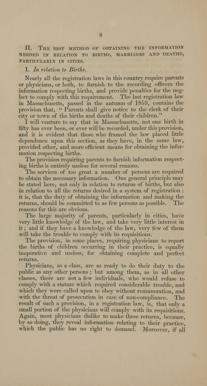 II. The best method of obtaining the information NEEDED IN RELATION TO BIRTHS, MARRIAGES AND DEATHS, PARTICULARLY IN CITIES. 1. In relation to Births. Nearly all the registration laws in this country require parents or physicians, or both, to furnish to the recording officers the information respecting births, and provide penalties for the neg- lect to comply with this requirement. The last registration law in Massachusetts, passed in the autumn of 1859, contains the provision that,  Parents shall give notice to the clerk of their city or town of the births and deaths of their children. I will venture to say that in Massachusetts, not one birth in fifty has ever been, or ever will be recorded, under this provision, and it is evident that those who framed the law placed little dependence upon this section, as they have, in the same law, provided other, and more efficient means for obtaining the infor- mation respecting births. The provision requiring parents to furnish information respect- ing births is entirely useless for several reasons. The services of too great a number of persons are required to obtain the necessary information. One general principle may be stated here, not only in relation to returns of births, but also in relation to all the returns desired in a system of registration : it is, that the duty of obtaining the information and making the returns, should be committed to as few persons as possible. The reasons for this are obvious. The large majority of parents, particularly in cities, have very little knowledge of the law, and take very little interest in it; and if they have a knowledge of the law, very few of them will take the trouble to comply with its requisitions. The provision, in some places, requiring physicians to report the births of children occurring in their practice, is equally inoperative and useless, for obtaining complete and perfect returns. Physicians, as a class, are as ready to do their duty to the public as any other persons ; but among them, as in all other classes, there are not a few individuals, who would refuse to comply with a statute which required considerable trouble, and which they were called upon to obey without remuneration, and with the threat of prosecution in case of non-compliance. The result of such a provision, in a registration law, is, that only a small portion of the physicians will comply with its requisitions. Again, most physicians dislike to make these returns, because, by so doing, they reveal information relating to their practice, which the public has no right to demand. Moreover, if all