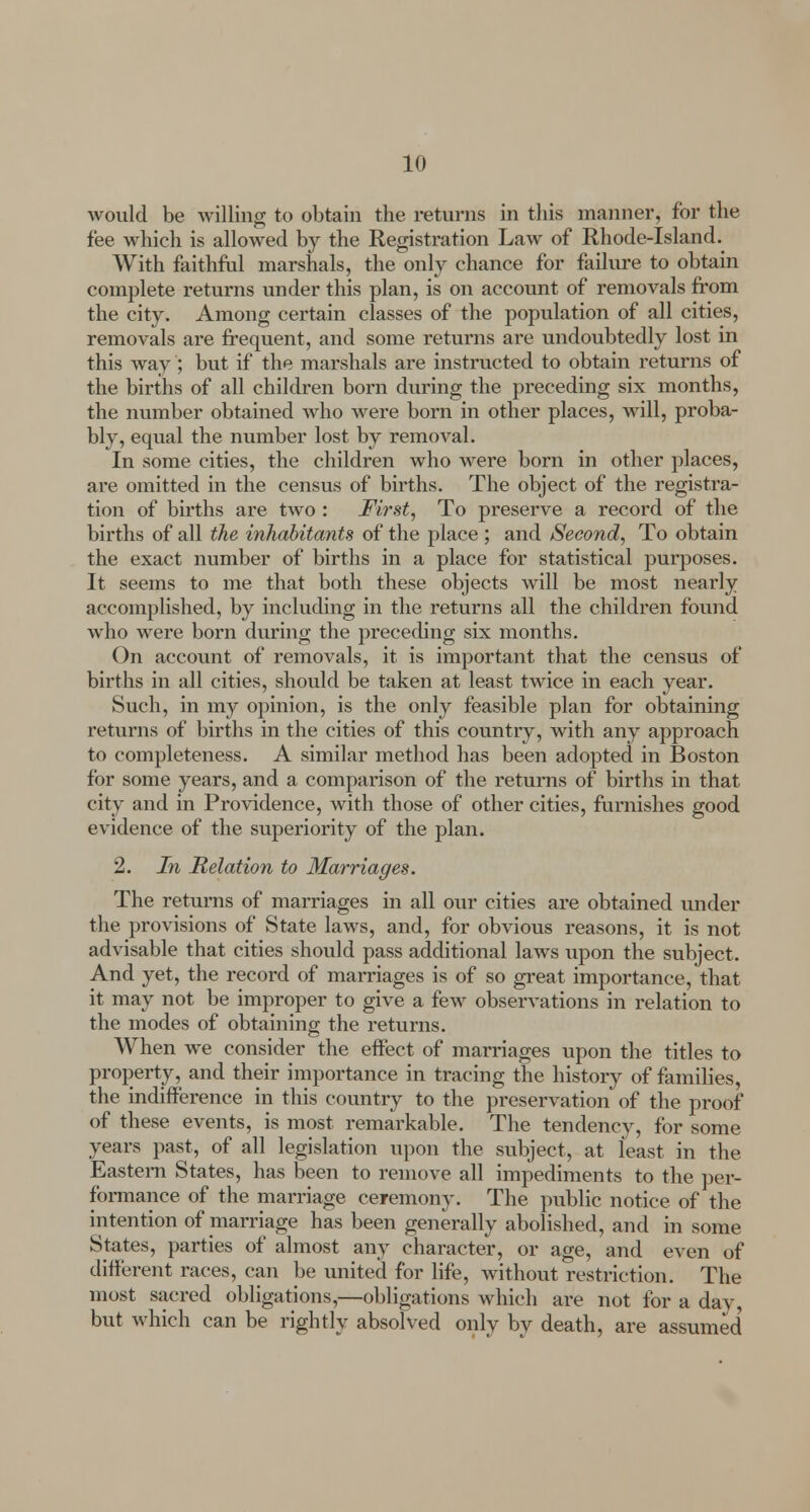 would be willing to obtain the returns in this manner, for the fee which is allowed by the Registration Law of Rhode-Island. With faithful marshals, the only chance for failure to obtain complete returns under this plan, is on account of removals from the city. Among certain classes of the population of all cities, removals are frequent, and some returns are undoubtedly lost in this way; but if the marshals are instructed to obtain returns of the births of all children born during the preceding six months, the number obtained who were born in other places, will, proba- bly, equal the number lost by removal. In some cities, the children who were born in other places, are omitted in the census of births. The object of the registra- tion of births are two : First, To preserve a record of the births of all the inhabitants of the place ; and Second, To obtain the exact number of births in a place for statistical purposes. It seems to me that both these objects will be most nearly accomplished, by including in the returns all the children found who were born during the preceding six months. On account of removals, it is important that the census of births in all cities, should be taken at least twice in each year. Such, in my opinion, is the only feasible plan for obtaining returns of births in the cities of this country, with any approach to completeness. A similar method has been adopted in Boston for some years, and a comparison of the returns of births in that city and in Providence, with those of other cities, furnishes good evidence of the superiority of the plan. 2. In Relation to Marriages. The returns of marriages in all our cities are obtained under the provisions of State laws, and, for obvious reasons, it is not advisable that cities should pass additional laws upon the subject. And yet, the record of marriages is of so great importance, that it may not be improper to give a few observations in relation to the modes of obtaining the returns. When we consider the effect of marriages upon the titles to property, and their importance in tracing the history of families, the indifference in this country to the preservation of the proof of these events, is most remarkable. The tendencv, for some years past, of all legislation upon the subject, at least in the Eastern States, has been to remove all impediments to the per- formance of the marriage ceremony. The public notice of the intention of marriage has been generally abolished, and in some States, parties of almost any character, or age, and even of different races, can be united for life, without restriction. The most sacred obligations,—obligations which are not for a dav, but which can be rightly absolved only by death, are assumed