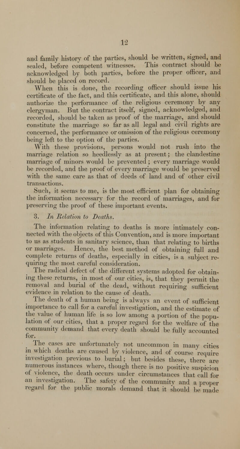 and family history of the parties, should be written, signed, and sealed, before competent witnesses. This contract should be acknowledged by both parties, before the proper officer, and should be placed on record. When this is done, the recording officer should issue his certificate of the fact, and this certificate, and this alone, should authorize the performance of the religious ceremony by any clergyman. But the contract itself, signed, acknowledged, and recorded, should be taken as proof of the marriage, and should constitute the marriage so far as all legal and civil rights are concerned, the performance or omission of the religious ceremony being left to the option of the parties. With these provisions, persons would not rush into the marriage relation so heedlessly as at present; the clandestine marriage of minors would be prevented ; every marriage would be recorded, and the proof of every marriage would be preserved with the same care as that of deeds of land and of other civil transactions. Such, it seems to me, is the most efficient plan for obtaining the information necessary for the record of marriages, and for preserving the proof of these important events. 3. In Relation to Deaths. The information relating to deaths is more intimately con- nected with the objects of this Convention, and is more important to us as students in sanitary science, than that relating to births or marriages. Hence, the best method of obtaining full and complete returns of deaths, especially in cities, is a subject re- quiring the most careful consideration. The radical defect of the different systems adopted for obtain- ing these returns, in most of our cities, is, that they permit the removal and burial of the dead, without requiring sufficient evidence in relation to the cause of death. The death of a human being is always an event of sufficient importance to call for a careful investigation, and the estimate of the value of human life is so low among a portion of the popu- lation of our cities, that a proper regard for the welfare of the community demand that every death should be folly accounted for. The cases are unfortunately not uncommon in many cities in which deaths are caused by violence, and of course require investigation previous to burial; but besides these, there are numerous instances where, though there is no positive suspicion of violence, the death occurs under circumstances that call for an investigation. The safety of the community and a proper regard for the public morals demand that it should be made