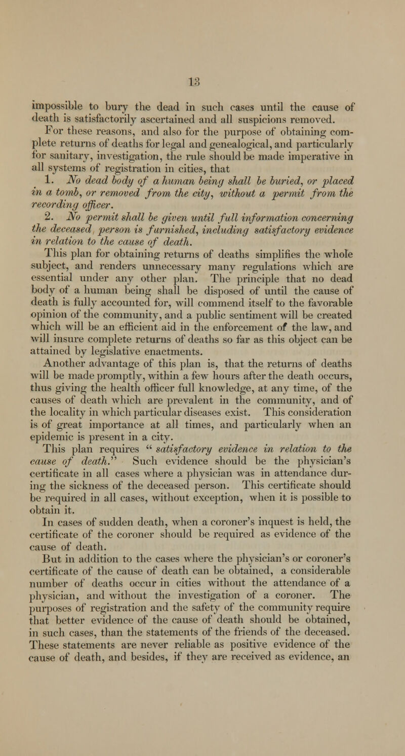 impossible to bury the dead in such cases until the cause of death is satisfactorily ascertained and all suspicions removed. For these reasons, and also for the purpose of obtaining com- plete returns of deaths for legal and genealogical, and particularly for sanitary, investigation, the rule should be made imperative in all systems of registration in cities, that 1. No dead body of a human being shall be buried, or placed in a tomb, or removed from the city, without a permit from the recording officer. 2. No permit shall be given until full information concerning the deceased, person is furnished, including satisfactory evidence in relation to the cause of death. This plan for obtaining returns of deaths simplifies the whole subject, and renders unnecessary many regulations which are essential under any other plan. The principle that no dead body of a human being shall be disposed of until the cause of death is fully accounted for, will commend itself to the favorable opinion of the community, and a public sentiment will be created which will be an efficient aid in the enforcement of the law, and will insure complete returns of deaths so far as this object can be attained by legislative enactments. Another advantage of this plan is, that the returns of deaths will be made promptly, within a few hours after the death occurs, thus giving the health officer full knowledge, at any time, of the causes of death which are prevalent in the community, and of the locality in which particular diseases exist. This consideration is of great importance at all times, and particularly when an epidemic is present in a city. This plan requires satisfactory evidence in relation to the cause of death. Such evidence should be the physician's certificate in all cases where a physician was in attendance dur- ing the sickness of the deceased person. This certificate should be required in all cases, without exception, when it is possible to obtain it. In cases of sudden death, when a coroner's inquest is held, the certificate of the coroner should be required as evidence of the cause of death. But in addition to the cases Avhere the physician's or coroner's certificate of the cause of death can be obtained, a considerable number of deaths occur in cities without the attendance of a physician, and without the investigation of a coroner. The purposes of registration and the safety of the community require that better evidence of the cause of death should be obtained, in such cases, than the statements of the friends of the deceased. These statements are never reliable as positive evidence of the cause of death, and besides, if they are received as evidence, an