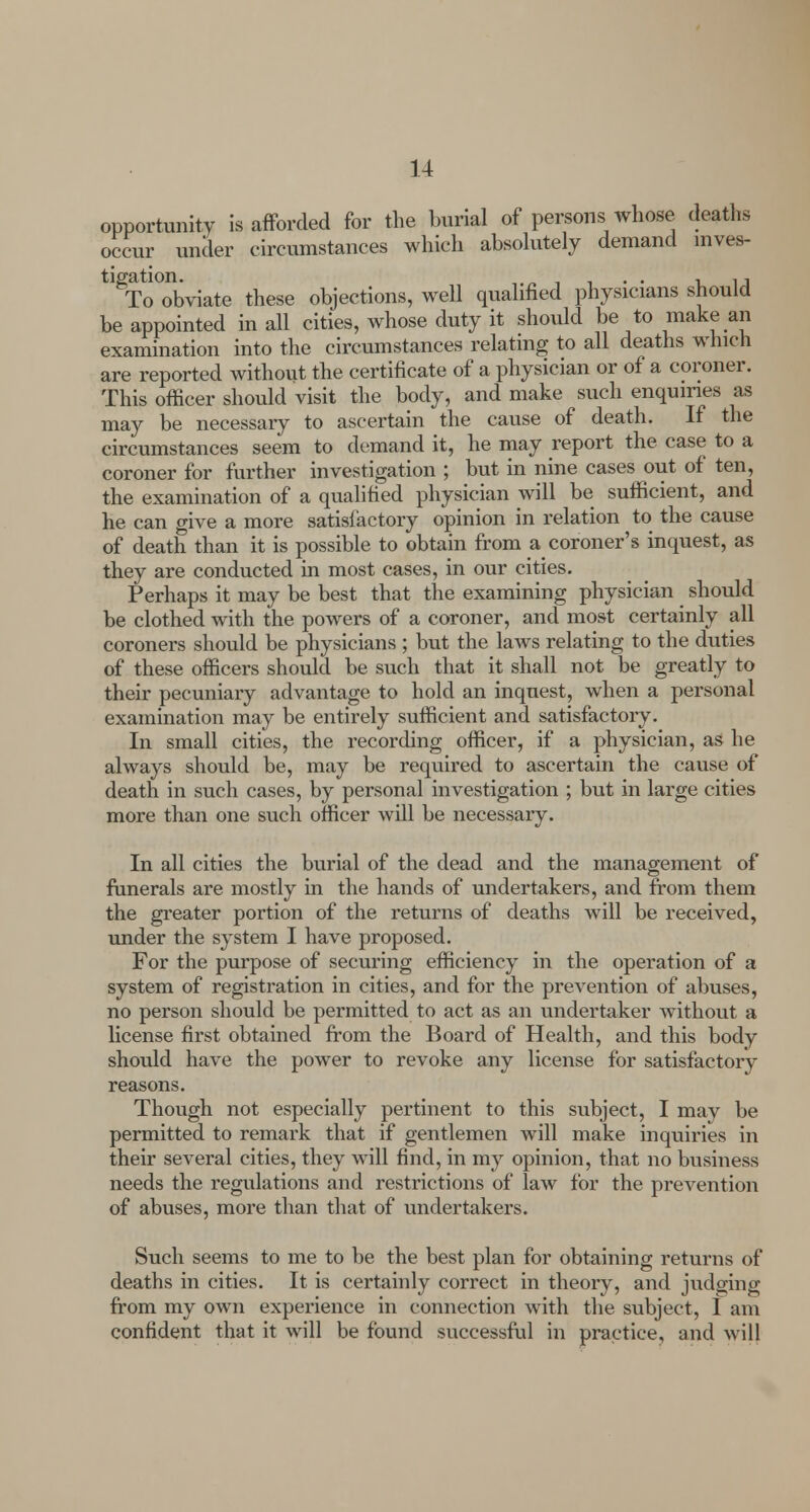 opportunity is afforded for the burial of persons whose deaths occur under circumstances which absolutely demand inves- tigation. „ i i • • i ij To obviate these objections, well qualified physicians should be appointed in all cities, whose duty it should be to make an examination into the circumstances relating to all deaths which are reported without the certificate of a physician or of a coroner. This officer should visit the body, and make such enquiries as may be necessary to ascertain the cause of death. If the circumstances seem to demand it, he may report the case to a coroner for further investigation ; but in nine cases out of ten, the examination of a qualified physician will be sufficient, and he can give a more satisfactory opinion in relation to the cause of death than it is possible to obtain from a coroner's inquest, as they are conducted in most cases, in our cities. Perhaps it may be best that the examining physician should be clothed with the powers of a coroner, and most certainly all coroners should be physicians ; but the laws relating to the duties of these officers should be such that it shall not be greatly to their pecuniary advantage to hold an inquest, when a personal examination may be entirely sufficient and satisfactory. In small cities, the recording officer, if a physician, as he always should be, may be required to ascertain the cause of death in such cases, by personal investigation ; but in large cities more than one such officer will be necessary. In all cities the burial of the dead and the management of funerals are mostly in the hands of undertakers, and from them the greater portion of the returns of deaths will be received, under the system I have proposed. For the purpose of securing efficiency in the operation of a system of registration in cities, and for the prevention of abuses, no person should be permitted to act as an undertaker without a license first obtained from the Board of Health, and this body should have the power to revoke any license for satisfactory reasons. Though not especially pertinent to this subject, I may be permitted to remark that if gentlemen will make inquiries in their several cities, they will find, in my opinion, that no business needs the regulations and restrictions of law for the prevention of abuses, more than that of undertakers. Such seems to me to be the best plan for obtaining returns of deaths in cities. It is certainly correct in theory, and judging from my own experience in connection with the subject, I am confident that it will be found successful in practice, and will