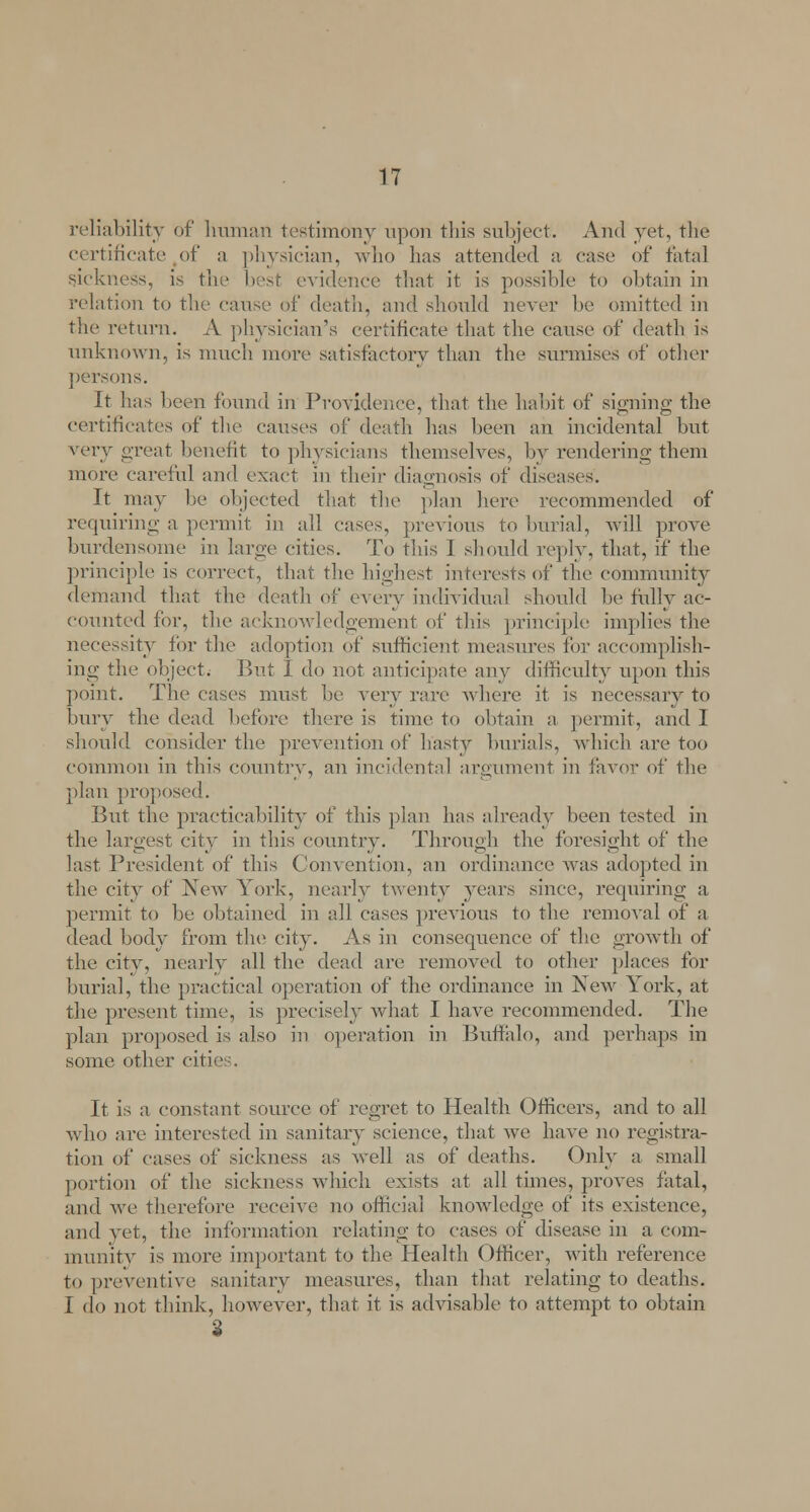 reliability of human testimony upon this subject. And yet, the certificate of a physician, who has attended a case of fatal sickness, is the best evidence that it is possible to obtain in relation to the cause of death, and should never be omitted in the return. A physician's certificate that the cause of death is unknown, is much more satisfactory than the surmises of other persons. It has been found in Providence, that the habit of signing the certificates of the causes of death has been ah incidental but very great benefit to physicians themselves, by rendering them more careful and exact in their diagnosis of diseases. It may he objected that the plan here recommended of requiring a permit in all cases, previous to burial, will prove burdensome in large cities. To this I should reply, that, if the principle is correct, that the highest interests of the community demand that the death of every individual should be fully ac- counted for, the acknowledgement of tins principle implies the necessity for the adoption of sufficient measures for accomplish- ing the object. But I do not anticipate any difficulty upon this point. The cases must be very ran' where it is necessary to bury the dead before there is time to obtain a permit, and I should consider the prevention of hasty burials, which are too common in this country, an incidental argument in favor of the plan proposed. But the practicability of this plan has already been tested in the largest city in this country. Through the foresight of the last President of this Convention, an ordinance was adopted in the city of New York, nearly twenty years since, requiring a permit to be obtained in all cases previous to the removal of a dead body from the city. As in consequence of the growth of the city, nearly all the dead are removed to other places for burial, the practical operation of the ordinance in New York, at the present time, is precisely what I have recommended. The plan proposed is also in operation in Buffalo, and perhaps in some other oil It is a constant source of regret to Health Officers, and to all who are interested in sanitary science, that we have no registra- tion of cases of sickness as well as of deaths. Only a small portion of the sickness which exists at all times, proves fatal, and avc therefore receive no official knowledge of its existence, and yet, the information relating to cases of disease in a com- munity is more important to the Health Officer, with reference to preventive sanitary measures, than that relating to deaths. I do not think, however, that it is advisable to attempt to obtain S