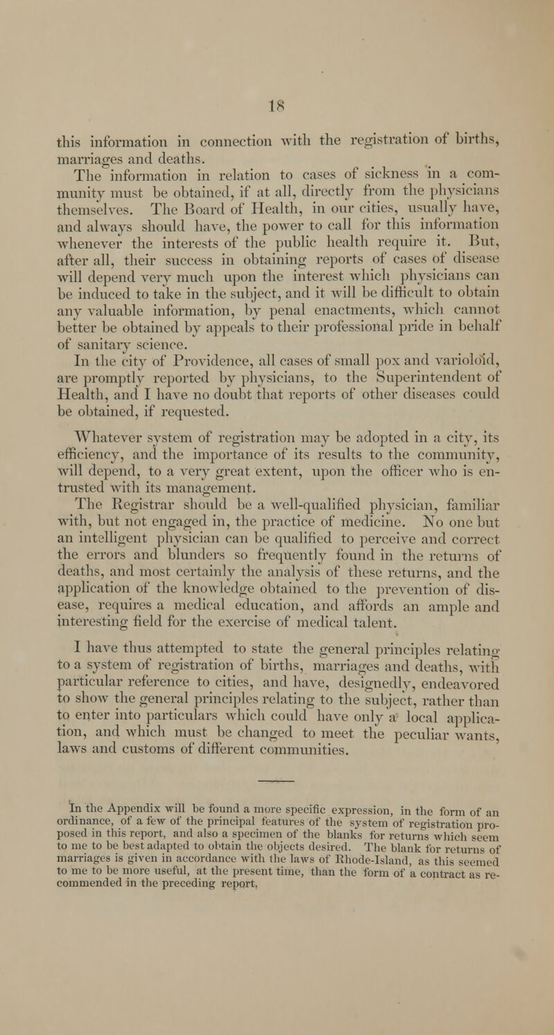 this information in connection with the registration of births, marriages and deaths. The information in relation to cases of sickness in a com- munity must be obtained, if at all, directly from the physicians themselves. The Board of Health, in our cities, usually have, and always should have, the power to call for this information whenever the interests of the public health require it. But, after all, their success in obtaining reports of cases of disease will depend very much upon the interest which physicians can be induced to take in the subject, and it will be difficult to obtain any valuable information, by penal enactments, which cannot better be obtained by appeals to their professional pride in behalf of sanitary science. In the city of Providence, all cases of small pox and varioloid, are promptly reported by physicians, to the Superintendent of Health, and I have no doubt that reports of other diseases could be obtained, if requested. Whatever system of registration may be adopted in a city, its efficiency, and the importance of its results to the community, Avill depend, to a very great extent, upon the officer who is en- trusted with its management. The Registrar should be a well-qualified physician, familiar with, but not engaged in, the practice of medicine. No one but an intelligent physician can be qualified to perceive and correct the errors and blunders so frequently found in the returns of deaths, and most certainly the analysis of these returns, and the application of the knowledge obtained to the prevention of dis- ease, requires a medical education, and affords an ample and interesting field for the exercise of medical talent. I have thus attempted to state the general principles relating to a system of registration of births, marriages and deaths, with particular reference to cities, and have, designedlv, endeavored to show the general principles relating to the subject, rather than to enter into particulars which could have only a local applica- tion, and which must be changed to meet the peculiar wants, laws and customs of different communities. In the Appendix will be found a more specific expression, in the form of an ordinance, of a few of the principal features of the system of registration pro- posed in this report, and also a specimen of the blanks for returns which seem to me to be best adapted to obtain the objects desired. The blank for returns of marriages is given in accordance with the laws of Rhode-Island, as this seemed to me to be more useful, at the present time, than the form of a contract as re- commended in the preceding report,