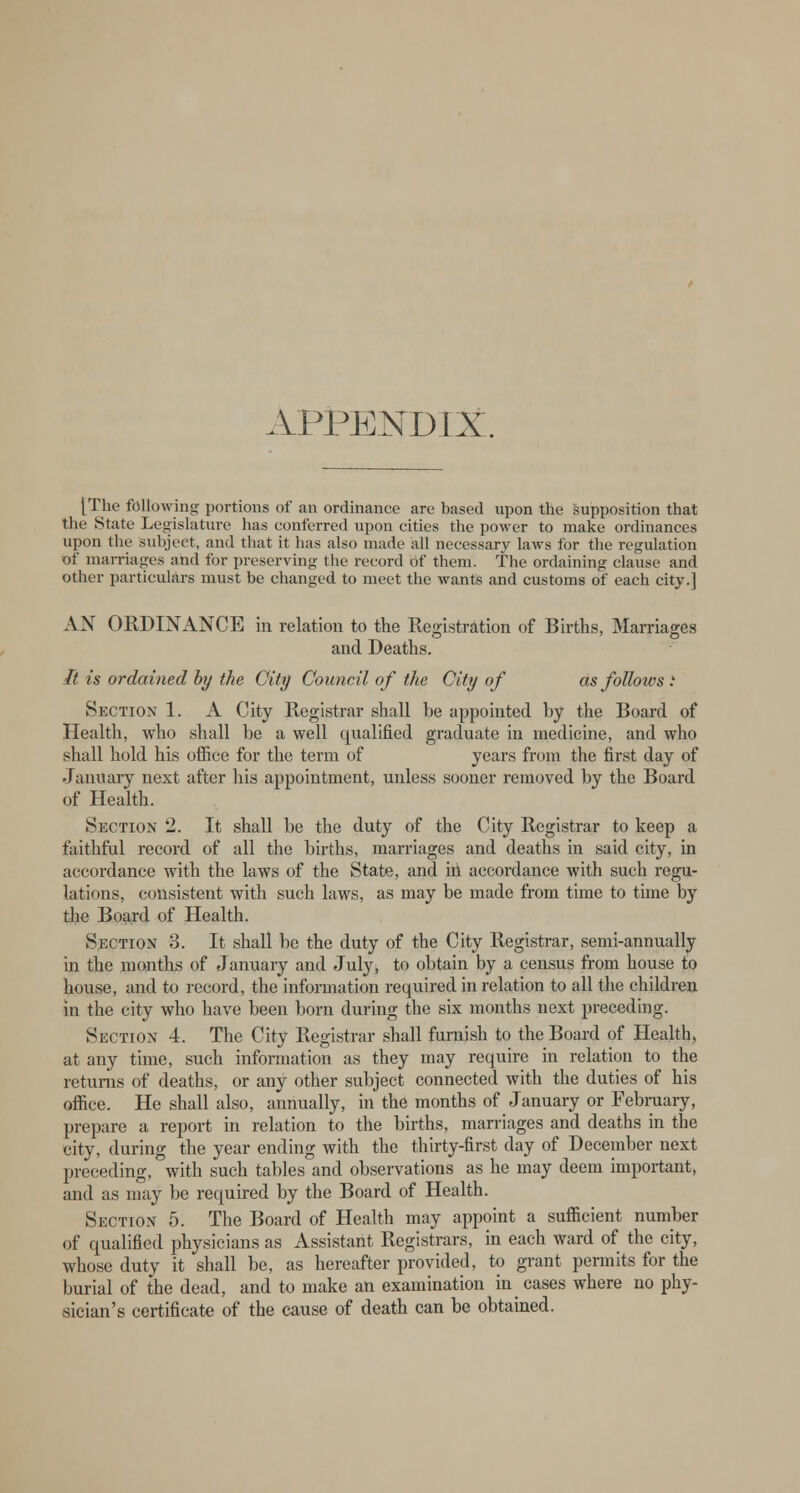 APPENDIX. [The following portions of an ordinance are based upon the supposition that the State Legislature has conferred upon cities the power to make ordinances upon the subject, and that it has also made all necessary laws for the regulation of marriages and for preserving the record of them. The ordaining clause and other particulars must be changed to meet the wants and customs of each city.] AN ORDINANCE in relation to the Registration of Births, Marriages and Deaths. It is ordained by the City Council of the City of as follows .' Section 1. A City Registrar shall be appointed by the Board of Health, who shall be a well qualified graduate in medicine, and who shall hold his office for the term of years from the first day of January next after his appointment, unless sooner removed by the Board of Health. Section 2. It shall be the duty of the City Registrar to keep a faithful record of all the births, marriages and deaths in said city, in accordance with the laws of the State, and in accordance with such regu- lations, consistent with such laws, as may be made from time to time by the Board of Health. Section 3. It shall be the duty of the City Registrar, semi-annually in the months of January and July, to obtain by a census from house to house, and to record, the information required in relation to all the children in the city who have been born during the six months next preceding. Section 4. The City Registrar shall furnish to the Board of Health, at any time, such information as they may require in relation to the returns of deaths, or any other subject connected with the duties of his office. He shall also, annually, in the months of January or February, prepare a report in relation to the births, marriages and deaths in the city, during the year ending with the thirty-first day of December next preceding, with such tables and observations as he may deem important, and as may be required by the Board of Health. Section 5. The Board of Health may appoint a sufficient number of qualified physicians as Assistant Registrars, in each ward of the city, whose duty it shall be, as hereafter provided, to grant permits for the burial of the dead, and to make an examination in cases where no phy- sician's certificate of the cause of death can be obtained.