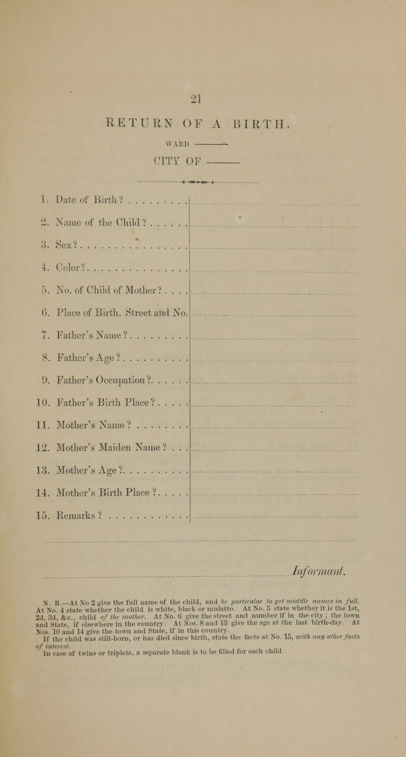 RETURN OF A BIRTH CITY OF ■-*—•—•«—♦ ! Date of Birth? 2. Name of the Child V ...... 3, SexV  i. Color? 5. No. of Child of Mother?. . . . 6. Place of Birth, Street aiid No. 7. Father's Name ? X. Father's Age?. !). Father's Occupation? 10. Father's Birth Place? 11. Mother's Name? 12. Mother's Maiden Name? . . . 13. Mother's Age? 14. Mother's Birth Place ? 15. Remarks ? > . . • Informant. X. B.—At No 2 give the full name of the child, and be particular to get midcUt names in full. At No. 4 state whether the child is white, black or mulatto. At No. 5 state whether it is the 1st, 2d, 3d, &c, child of th mother. At No. 6 give the street and number if in the city ; the town and Shite, if elsewhere in the country. At Nos. 8 and 13 give the age at the last birth-day. At Nos. 10 and 14 give the town and State, if in this country. If the child was still-born, or has died since birth, state the facts at No. 15, with any other facts of intt rest. In case of twins or triplets, a separate blank is to be filled for each child.